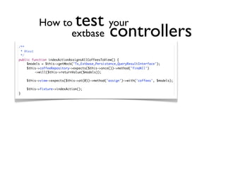 How to        your test
                 extbase                         controllers
/**
  * @test
  */
public function indexActionAssignsAllCoffeesToView() {
	    $models = $this->getMock('Tx_Extbase_Persistence_QueryResultInterface');
	    $this->coffeeRepository->expects($this->once())->method('findAll')
	    	    ->will($this->returnValue($models));

	   $this->view->expects($this->at(0))->method('assign')->with('coffees', $models);

	   $this->fixture->indexAction();
}
 