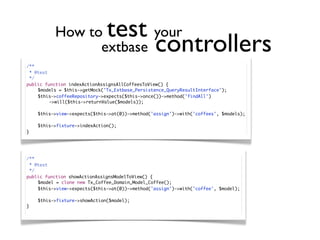 How to        your test
                 extbase                         controllers
/**
  * @test
  */
public function indexActionAssignsAllCoffeesToView() {
	    $models = $this->getMock('Tx_Extbase_Persistence_QueryResultInterface');
	    $this->coffeeRepository->expects($this->once())->method('findAll')
	    	    ->will($this->returnValue($models));

	   $this->view->expects($this->at(0))->method('assign')->with('coffees', $models);

	   $this->fixture->indexAction();
}




/**
  * @test
  */
public function showActionAssignsModelToView() {
	    $model = clone new Tx_Coffee_Domain_Model_Coffee();
	    $this->view->expects($this->at(0))->method('assign')->with('coffee', $model);

	   $this->fixture->showAction($model);
}
 