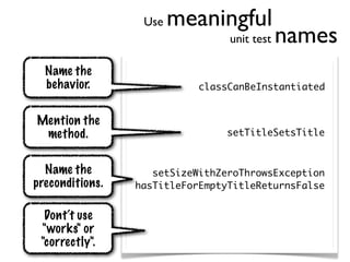 Use   meaningful
                                 unit test   names
  Name the
  behavior.                 classCanBeInstantiated


Mention the
 method.                         setTitleSetsTitle


  Name the          setSizeWithZeroThrowsException
preconditions.   hasTitleForEmptyTitleReturnsFalse


  Dont‘t use
 "works" or
 "correctly".
 