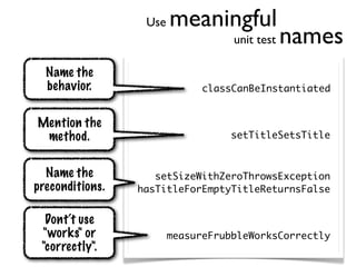 Use   meaningful
                                   unit test   names
  Name the
  behavior.                   classCanBeInstantiated


Mention the
 method.                           setTitleSetsTitle


  Name the          setSizeWithZeroThrowsException
preconditions.   hasTitleForEmptyTitleReturnsFalse


  Dont‘t use
 "works" or             measureFrubbleWorksCorrectly
 "correctly".
 