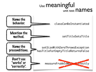 Use   meaningful
                                   unit test   names
  Name the
  behavior.                   classCanBeInstantiated


Mention the
 method.                           setTitleSetsTitle


  Name the          setSizeWithZeroThrowsException
preconditions.   hasTitleForEmptyTitleReturnsFalse


  Dont‘t use
 "works" or             measureFrubbleWorksCorrectly
 "correctly".
 