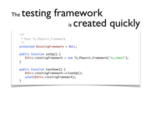 The   testing framework
                 is created quickly
	   /**
	    * @var Tx_Phpunit_Framework
	    */
	   protected $testingFramework = NULL;

	   public function setUp() {
	   	 $this->testingFramework = new Tx_Phpunit_Framework('tx_news2');
	   }

	   public function tearDown() {
	   	 $this->testingFramework->cleanUp();
	   	 unset($this->testingFramework);
	   }
 