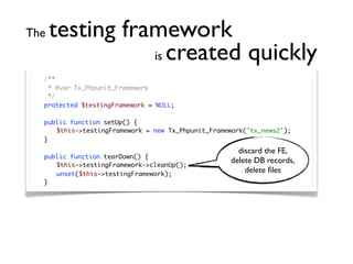 The   testing framework
                 is created quickly
	   /**
	    * @var Tx_Phpunit_Framework
	    */
	   protected $testingFramework = NULL;

	   public function setUp() {
	   	 $this->testingFramework = new Tx_Phpunit_Framework('tx_news2');
	   }
                                                       discard the FE,
	   public function tearDown() {
                                                     delete DB records,
	   	 $this->testingFramework->cleanUp();
	   	 unset($this->testingFramework);
                                                         delete ﬁles
	   }
 