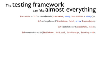 The   testing framework
              can fake almost everything
         $recordUid = $tf->createRecord($tableName, array $recordData = array());

                          $tf->changeRecord($tableName, $uid, array $recordData);


                                             $tf->deleteRecord($tableName, $uid);


           $tf->createRelation($tableName, $uidLocal, $uidForeign, $sorting = 0);
 
