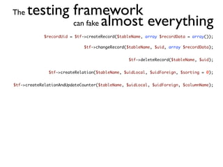 The   testing framework
              can fake almost everything
             $recordUid = $tf->createRecord($tableName, array $recordData = array());

                              $tf->changeRecord($tableName, $uid, array $recordData);


                                                 $tf->deleteRecord($tableName, $uid);


               $tf->createRelation($tableName, $uidLocal, $uidForeign, $sorting = 0);


$tf->createRelationAndUpdateCounter($tableName, $uidLocal, $uidForeign, $columnName);
 