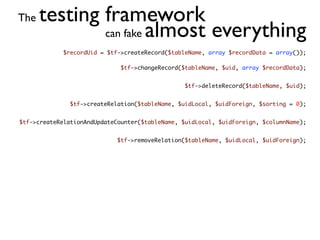 The   testing framework
              can fake almost everything
             $recordUid = $tf->createRecord($tableName, array $recordData = array());

                              $tf->changeRecord($tableName, $uid, array $recordData);


                                                 $tf->deleteRecord($tableName, $uid);


               $tf->createRelation($tableName, $uidLocal, $uidForeign, $sorting = 0);


$tf->createRelationAndUpdateCounter($tableName, $uidLocal, $uidForeign, $columnName);


                             $tf->removeRelation($tableName, $uidLocal, $uidForeign);
 