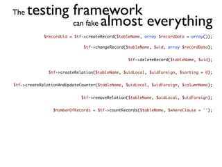The   testing framework
              can fake almost everything
             $recordUid = $tf->createRecord($tableName, array $recordData = array());

                              $tf->changeRecord($tableName, $uid, array $recordData);


                                                 $tf->deleteRecord($tableName, $uid);


               $tf->createRelation($tableName, $uidLocal, $uidForeign, $sorting = 0);


$tf->createRelationAndUpdateCounter($tableName, $uidLocal, $uidForeign, $columnName);


                             $tf->removeRelation($tableName, $uidLocal, $uidForeign);


                 $numberOfRecords = $tf->countRecords($tableName, $whereClause = '');
 
