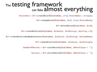 The   testing framework
              can fake almost everything
             $recordUid = $tf->createRecord($tableName, array $recordData = array());

                              $tf->changeRecord($tableName, $uid, array $recordData);


                                                 $tf->deleteRecord($tableName, $uid);


               $tf->createRelation($tableName, $uidLocal, $uidForeign, $sorting = 0);


$tf->createRelationAndUpdateCounter($tableName, $uidLocal, $uidForeign, $columnName);


                             $tf->removeRelation($tableName, $uidLocal, $uidForeign);


                 $numberOfRecords = $tf->countRecords($tableName, $whereClause = '');


                         $success = $tf->existsRecord($tableName, $whereClause = '');
 