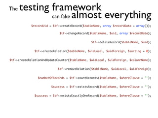 The   testing framework
              can fake almost everything
             $recordUid = $tf->createRecord($tableName, array $recordData = array());

                              $tf->changeRecord($tableName, $uid, array $recordData);


                                                 $tf->deleteRecord($tableName, $uid);


               $tf->createRelation($tableName, $uidLocal, $uidForeign, $sorting = 0);


$tf->createRelationAndUpdateCounter($tableName, $uidLocal, $uidForeign, $columnName);


                             $tf->removeRelation($tableName, $uidLocal, $uidForeign);


                 $numberOfRecords = $tf->countRecords($tableName, $whereClause = '');


                         $success = $tf->existsRecord($tableName, $whereClause = '');


               $success = $tf->existsExactlyOneRecord($tableName, $whereClause = '');
 