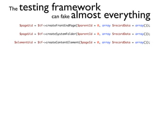 The   testing framework
              can fake almost everything
      $pageUid = $tf->createFrontEndPage($parentId = 0, array $recordData = array());


      $pageUid = $tf->createSystemFolder($parentId = 0, array $recordData = array());


 $elementUid = $tf->createContentElement($pageId = 0, array $recordData = array());
 