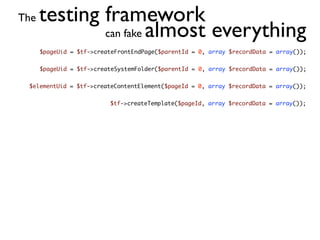 The   testing framework
              can fake almost everything
      $pageUid = $tf->createFrontEndPage($parentId = 0, array $recordData = array());


      $pageUid = $tf->createSystemFolder($parentId = 0, array $recordData = array());


 $elementUid = $tf->createContentElement($pageId = 0, array $recordData = array());


                          $tf->createTemplate($pageId, array $recordData = array());
 
