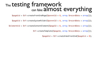 The   testing framework
              can fake almost everything
      $pageUid = $tf->createFrontEndPage($parentId = 0, array $recordData = array());


      $pageUid = $tf->createSystemFolder($parentId = 0, array $recordData = array());


 $elementUid = $tf->createContentElement($pageId = 0, array $recordData = array());


                          $tf->createTemplate($pageId, array $recordData = array());


                                   $pageUid = $tf->createFakeFrontEnd($pageUid = 0);
 