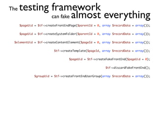 The   testing framework
              can fake almost everything
      $pageUid = $tf->createFrontEndPage($parentId = 0, array $recordData = array());


      $pageUid = $tf->createSystemFolder($parentId = 0, array $recordData = array());


 $elementUid = $tf->createContentElement($pageId = 0, array $recordData = array());


                          $tf->createTemplate($pageId, array $recordData = array());


                                   $pageUid = $tf->createFakeFrontEnd($pageUid = 0);


                                                         $tf->discardFakeFrontEnd();


              $groupUid = $tf->createFrontEndUserGroup(array $recordData = array());
 