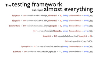 The   testing framework
              can fake almost everything
      $pageUid = $tf->createFrontEndPage($parentId = 0, array $recordData = array());


      $pageUid = $tf->createSystemFolder($parentId = 0, array $recordData = array());


 $elementUid = $tf->createContentElement($pageId = 0, array $recordData = array());


                          $tf->createTemplate($pageId, array $recordData = array());


                                   $pageUid = $tf->createFakeFrontEnd($pageUid = 0);


                                                         $tf->discardFakeFrontEnd();


              $groupUid = $tf->createFrontEndUserGroup(array $recordData = array());


      $userUid = $tf->createFrontEndUser($groups = '', array $recordData = array());
 