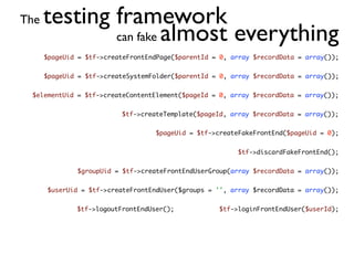The   testing framework
              can fake almost everything
      $pageUid = $tf->createFrontEndPage($parentId = 0, array $recordData = array());


      $pageUid = $tf->createSystemFolder($parentId = 0, array $recordData = array());


 $elementUid = $tf->createContentElement($pageId = 0, array $recordData = array());


                          $tf->createTemplate($pageId, array $recordData = array());


                                   $pageUid = $tf->createFakeFrontEnd($pageUid = 0);


                                                         $tf->discardFakeFrontEnd();


              $groupUid = $tf->createFrontEndUserGroup(array $recordData = array());


      $userUid = $tf->createFrontEndUser($groups = '', array $recordData = array());


              $tf->logoutFrontEndUser();            $tf->loginFrontEndUser($userId);
 