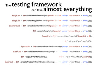The   testing framework
              can fake almost everything
       $pageUid = $tf->createFrontEndPage($parentId = 0, array $recordData = array());


       $pageUid = $tf->createSystemFolder($parentId = 0, array $recordData = array());


   $elementUid = $tf->createContentElement($pageId = 0, array $recordData = array());


                           $tf->createTemplate($pageId, array $recordData = array());


                                     $pageUid = $tf->createFakeFrontEnd($pageUid = 0);


                                                           $tf->discardFakeFrontEnd();


                $groupUid = $tf->createFrontEndUserGroup(array $recordData = array());


        $userUid = $tf->createFrontEndUser($groups = '', array $recordData = array());


               $tf->logoutFrontEndUser();             $tf->loginFrontEndUser($userId);


$userUid = $tf->createAndLoginFrontEndUser($groups = '', array $recordData = array());
 