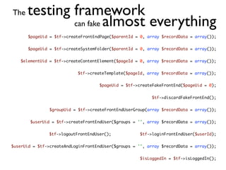 The   testing framework
              can fake almost everything
       $pageUid = $tf->createFrontEndPage($parentId = 0, array $recordData = array());


       $pageUid = $tf->createSystemFolder($parentId = 0, array $recordData = array());


   $elementUid = $tf->createContentElement($pageId = 0, array $recordData = array());


                           $tf->createTemplate($pageId, array $recordData = array());


                                     $pageUid = $tf->createFakeFrontEnd($pageUid = 0);


                                                           $tf->discardFakeFrontEnd();


                $groupUid = $tf->createFrontEndUserGroup(array $recordData = array());


        $userUid = $tf->createFrontEndUser($groups = '', array $recordData = array());


               $tf->logoutFrontEndUser();             $tf->loginFrontEndUser($userId);


$userUid = $tf->createAndLoginFrontEndUser($groups = '', array $recordData = array());


                                                      $isLoggedIn = $tf->isLoggedIn();
 
