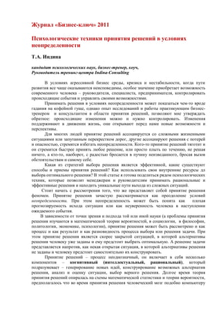 Журнал «Бизнес-ключ» 2011

Психологические техники принятия решений в условиях
неопределенности
Т.А. Индина

кандидат психологических наук, бизнес-тренер, коуч,
Руководитель тренинг-центра Indina-Consulting

       В условиях агрессивной бизнес среды, кризиса и нестабильности, когда пути
развития все чаще оказываются неисповедимы, особое значение приобретает возможность
современного человека – руководителя, специалиста, предпринимателя, контролировать
происходящие события и управлять своими возможностями.
       Принимать решения в условиях неопределенности может показаться чем-то вроде
гадания на кофейной гуще, однако опыт исследований и работы практикующим бизнес-
тренером и консультантом в области принятия решений, позволяют мне утверждать
обратное: происходящие изменения можно и нужно контролировать. Изменения
поддерживают в движении жизнь, они открывают перед нами новые возможности и
перспективы.
       Для многих людей принятие решений ассоциируется со сложными жизненными
ситуациями или запутанным перекрестком дорог, другие ассоциируют решения с потерей
и опасностью, стремятся избегать неопределенности. Кого-то принятие решений тяготит и
он стремится быстрее принять любое решение, или просто плыть по течению, не решая
ничего, а кто-то, наоборот, с радостью бросается в пучину неизведанного, бросая вызов
обстоятельствам и самому себе.
       Какая из стратегий выбора решения является эффективной, какие существуют
способы и приемы принятия решений? Как использовать свои внутренние ресурсы дл
выбора оптимального решения? В этой статье я готова поделиться рядом психологических
техник, которые позволят менеджерам и руководителям принимать рациональные и
эффективные решения и находить уникальные пути выхода из сложных ситуаций.
     Стоит начать с рассмотрения того, что же представляет собой принятие решения
феномен. Принятие решения зачастую рассматривается как преодоление условий
неопределенности. При этом неопределенность может быть понята как              плохая
прогнозируемость исхода ситуации или как неуверенность человека в наступлении
ожидаемого события.
     В зависимости от точки зрения и подхода той или иной науки (а проблемы принятия
решения изучаются в математической теории вероятностей, в социологии, в философии,
политологии, экономике, психологии), принятие решения может быть рассмотрено и как
процесс и как результат и как разновидность процесса выбора или решения задачи. При
этом принятие решения является скорее закрытой ситуацией, в которой альтернативы
решения человеку уже заданы и ему предстоит выбрать оптимальную. А решение задачи
представляется напротив, как некая открытая ситуация, в которой альтернативы решения
не заданы и человеку предстоит самостоятельно их конструировать.
       Принятие решений – процесс неоднозначный, он включает в себя несколько
компонентов – когнитивный (интеллектуальный, рациональный), который
подразумевает – генерирование новых идей, конструирование возможных альтернатив
решения, анализ и оценку ситуации, выбор верного решения. Долгое время теория
принятия решений опиралась на схемы математической статистики и теории вероятности,
предполагалось что во время принятия решения человеческий мозг подобно компьютеру
 