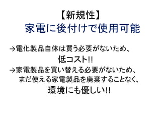【新規性】
  家電に後付けで使用可能
→電化製品自体は買う必要がないため、
       低コスト!!
→家電製品を買い替える必要がないため、
 まだ使える家電製品を廃棄することなく、
     環境にも優しい!!
 