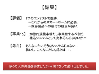 【結果】

【評価】 3つのコンテストで優勝．
      －これからのスマートホームに必要．
      －既存製品への後付の観点が良い．

【事業化】 20億円規模市場だし事業化するべきだ．
       組込システムとして売れるんじゃないか？

【考え】 そんなにたいそうなシステムじゃない！
     怖いし，こんなことになるとは．．．




多くの人の共感を得ましたが → 怖くなって逃げ出しました．
 