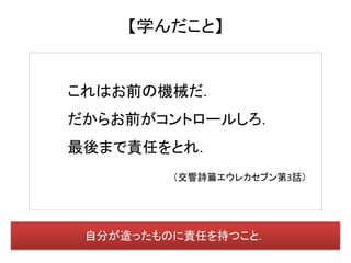 【学んだこと】


これはお前の機械だ．
だからお前がコントロールしろ．
最後まで責任をとれ．
         （交響詩篇エウレカセブン第3話）




 自分が造ったものに責任を持つこと．
 