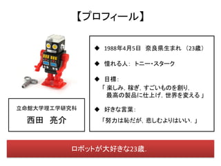 【プロフィール】

               1988年4月5日 奈良県生まれ （23歳）

               憧れる人： トニー・スターク

               目標：
                「 楽しみ，稼ぎ，すごいものを創り，
                  最高の製品に仕上げ，世界を変える 」

立命館大学理工学研究科    好きな言葉：
 西田 亮介         「努力は恥だが，悲しむよりはいい．」



         ロボットが大好きな23歳．
 
