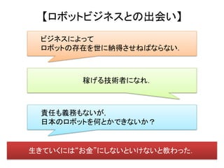 【ロボットビジネスとの出会い】
 ビジネスによって
 ロボットの存在を世に納得させねばならない．



        稼げる技術者になれ．



 責任も義務もないが，
 日本のロボットを何とかできないか？


生きていくには“お金”にしないといけないと教わった．
 