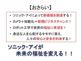 【おさらい】
• ソニック・アイによって新価値を創造する！
• カメラ＋知能化＝新規ビジネスチャンス！
• ロボット工学で世界の福祉に希望を！
• 身近な人を心配するキモチに答え，
      人々の安心と安全を約束する！
 