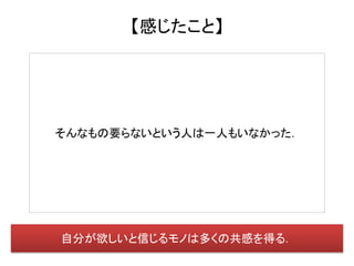 【感じたこと】




そんなもの要らないという人は一人もいなかった．




自分が欲しいと信じるモノは多くの共感を得る．
 
