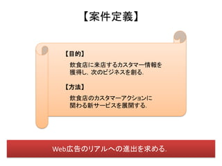 【案件定義】


  【目的】
  飲食店に来店するカスタマー情報を
  獲得し，次のビジネスを創る．

  【方法】
  飲食店のカスタマーアクションに
  関わる新サービスを展開する．




Web広告のリアルへの進出を求める．
 