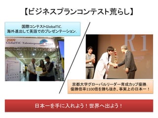 【ビジネスプランコンテスト荒らし】
    国際コンテストGlobalTiC．
海外進出して英語でのプレゼンテーション．




                  京都大学グローバルリーダー育成カップ優勝．
                  優勝倍率1100倍を勝ち抜き、事実上の日本一！



        日本一を手に入れよう！世界へ出よう！
 