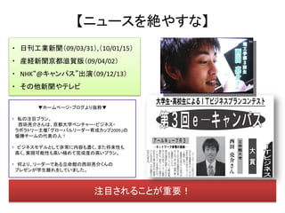 【ニュースを絶やすな】
・ 日刊工業新聞（09/03/31）,（10/01/15）
・ 産経新聞京都滋賀版（09/04/02）
・ NHK“@キャンパス”出演（09/12/13）
・ その他新聞やテレビ

      ▼ホームページ・ブログより抜粋▼

・ 私の注目プラン。
  西田亮介さんは、京都大学ベンチャー・ビジネス・
 ラボラトリー主催「グローバルリーダー育成カップ2009」の
 優勝チームの代表の人！

・ ビジネスモデルとして非常に内容も濃く、また将来性も
 高く、実現可能性も高い極めて完成度の高いプラン。

・ 何より、リーダーである立命館の西田亮介くんの
 プレゼンが学生離れをしていました。



                     注目されることが重要！
 