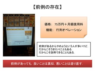 【前例の存在】


           価格： 75万円＋月額使用料
            機能： 行列オペレーション




         前例があるからやめようという人が多いけど，
         だからこそうまくいくこともある．
         だからこそ説得できることもある．



前例があっても，良いことは真似，悪いことは造り直す．
 