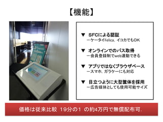 【機能】

            ▼ ＳＦＣによる認証
             －ケータイFelica，イコカでもＯＫ

            ▼ オンラインでのパス取得
             －会員登録制でweb連動できる

            ▼ アプリではなくブラウザベース
             －スマホ，ガラケーにも対応

            ▼ 目立つように大型筐体を採用
             －広告媒体としても使用可能サイズ




価格は従来比較 １９分の１ の約4万円で無償配布可．
 