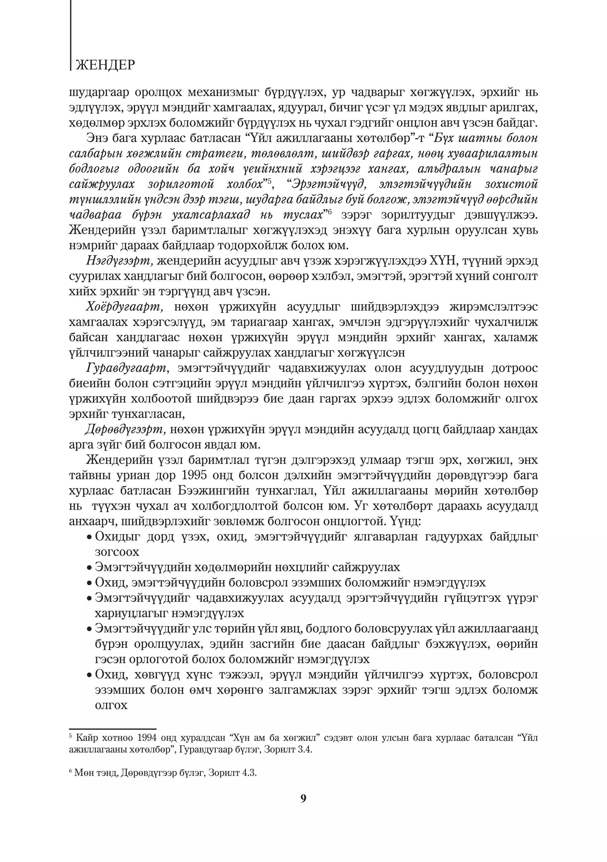 ÆÅÍÄÅÐ
øóäàðãààð îðîëöîõ ìåõàíèçìûã á¿ðä¿¿ëýõ, óð ÷àäâàðûã õºãæ¿¿ëýõ, ýðõèéã íü
ýäë¿¿ëýõ, ýð¿¿ë ìýíäèéã õàìãààëàõ, ÿäóóðàë, áè÷èã ¿ñýã ¿ë ìýäýõ ÿâäëûã àðèëãàõ,
õºäºëìºð ýðõëýõ áîëîìæèéã á¿ðä¿¿ëýõ íü ÷óõàë ãýäãèéã îíöëîí àâ÷ ¿çñýí áàéäàã.
   Ýíý áàãà õóðëààñ áàòëàñàí “¯éë àæèëëàãààíû õºòºëáºð”-ò “Á¿õ øàòíû áîëîí
ñàëáàðûí õºãæëèéí ñòðàòåãè, òºëºâëºëò, øèéäâýð ãàðãàõ, íººö õóâààðèëàëòûí
áîäëîãûã îäîîãèéí áà õîé÷ ¿åèéíõíèé õýðýãöýýã õàíãàõ, àìüäðàëûí ÷àíàðûã
ñàéæðóóëàõ çîðèëãîòîé õîëáîõ”5, “Ýðýãòýé÷¿¿ä, ýìýãòýé÷¿¿äèéí çîõèñòîé
ò¿íøëýëèéí ¿íäñýí äýýð òýãø, øóäàðãà áàéäëûã áóé áîëãîæ, ýìýãòýé÷¿¿ä ººðñäèéí
÷àäâàðàà á¿ðýí óõàìñàðëàõàä íü òóñëàõ”6 çýðýã çîðèëòóóäûã äýâø¿¿ëæýý.
Æåíäåðèéí ¿çýë áàðèìòëàëûã õºãæ¿¿ëýõýä ýíýõ¿¿ áàãà õóðëûí îðóóëñàí õóâü
íýìðèéã äàðààõ áàéäëààð òîäîðõîéëæ áîëîõ þì.
   Íýãä¿ãýýðò, æåíäåðèéí àñóóäëûã àâ÷ ¿çýæ õýðýãæ¿¿ëýõäýý Õ¯Í, ò¿¿íèé ýðõýä
ñóóðèëàõ õàíäëàãûã áèé áîëãîñîí, ººðººð õýëáýë, ýìýãòýé, ýðýãòýé õ¿íèé ñîíãîëò
õèéõ ýðõèéã ýí òýðã¿¿íä àâ÷ ¿çñýí.
   Õî¸ðäóãààðò, íºõºí ¿ðæèõ¿éí àñóóäëûã øèéäâýðëýõäýý æèðýìñëýëòýýñ
õàìãààëàõ õýðýãñýë¿¿ä, ýì òàðèàãààð õàíãàõ, ýì÷ëýí ýäãýð¿¿ëýõèéã ÷óõàë÷èëæ
áàéñàí õàíäëàãààñ íºõºí ¿ðæèõ¿éí ýð¿¿ë ìýíäèéí ýðõèéã õàíãàõ, õàëàìæ
¿éë÷èëãýýíèé ÷àíàðûã ñàéæðóóëàõ õàíäëàãûã õºãæ¿¿ëñýí
   Ãóðàâäóãààðò, ýìýãòýé÷¿¿äèéã ÷àäàâõèæóóëàõ îëîí àñóóäëóóäûí äîòðîîñ
áèåèéí áîëîí ñýòãýöèéí ýð¿¿ë ìýíäèéí ¿éë÷èëãýý õ¿ðòýõ, áýëãèéí áîëîí íºõºí
¿ðæèõ¿éí õîëáîîòîé øèéäâýðýý áèå äààí ãàðãàõ ýðõýý ýäëýõ áîëîìæèéã îëãîõ
ýðõèéã òóíõàãëàñàí,
   Äºðºâä¿ãýýðò, íºõºí ¿ðæèõ¿éí ýð¿¿ë ìýíäèéí àñóóäàëä öîãö áàéäëààð õàíäàõ
àðãà ç¿éã áèé áîëãîñîí ÿâäàë þì.
   Æåíäåðèéí ¿çýë áàðèìòëàë ò¿ãýí äýëãýðýõýä óëìààð òýãø ýðõ, õºãæèë, ýíõ
òàéâíû óðèàí äîð 1995 îíä áîëñîí äýëõèéí ýìýãòýé÷¿¿äèéí äºðºâä¿ãýýð áàãà
õóðëààñ áàòëàñàí Áýýæèíãèéí òóíõàãëàë, ¯éë àæèëëàãààíû ìºðèéí õºòºëáºð
íü ò¿¿õýí ÷óõàë à÷ õîëáîãäëîëòîé áîëñîí þì. Óã õºòºëáºðò äàðààõü àñóóäàëä
àíõààð÷, øèéäâýðëýõèéã çºâëºìæ áîëãîñîí îíöëîãòîé. ¯¿íä:
   Îõèäûã äîðä ¿çýõ, îõèä, ýìýãòýé÷¿¿äèéã ÿëãàâàðëàí ãàäóóðõàõ áàéäëûã
     çîãñîîõ
   Ýìýãòýé÷¿¿äèéí õºäºëìºðèéí íºõöëèéã ñàéæðóóëàõ
   Îõèä, ýìýãòýé÷¿¿äèéí áîëîâñðîë ýçýìøèõ áîëîìæèéã íýìýãä¿¿ëýõ
   Ýìýãòýé÷¿¿äèéã ÷àäàâõèæóóëàõ àñóóäàëä ýðýãòýé÷¿¿äèéí ã¿éöýòãýõ ¿¿ðýã
     õàðèóöëàãûã íýìýãä¿¿ëýõ
   Ýìýãòýé÷¿¿äèéã óëñ òºðèéí ¿éë ÿâö, áîäëîãî áîëîâñðóóëàõ ¿éë àæèëëààãààíä
     á¿ðýí îðîëöóóëàõ, ýäèéí çàñãèéí áèå äààñàí áàéäëûã áýõæ¿¿ëýõ, ººðèéí
     ãýñýí îðëîãîòîé áîëîõ áîëîìæèéã íýìýãä¿¿ëýõ
   Îõèä, õºâã¿¿ä õ¿íñ òýæýýë, ýð¿¿ë ìýíäèéí ¿éë÷èëãýý õ¿ðòýõ, áîëîâñðîë
     ýçýìøèõ áîëîí ºì÷ õºðºíãº çàëãàìæëàõ çýðýã ýðõèéã òýãø ýäëýõ áîëîìæ
     îëãîõ

5
  Êàéð õîòíîî 1994 îíä õóðàëäñàí “Õ¿í àì áà õºãæèë” ñýäýâò îëîí óëñûí áàãà õóðëààñ áàòàëñàí “¯éë
àæèëëàãààíû õºòºëáºð”, Ãóðàâäóãààð á¿ëýã, Çîðèëò 3.4.

6
    Ìºí òýíä, Äºðºâä¿ãýýð á¿ëýã, Çîðèëò 4.3.

                                               9
 