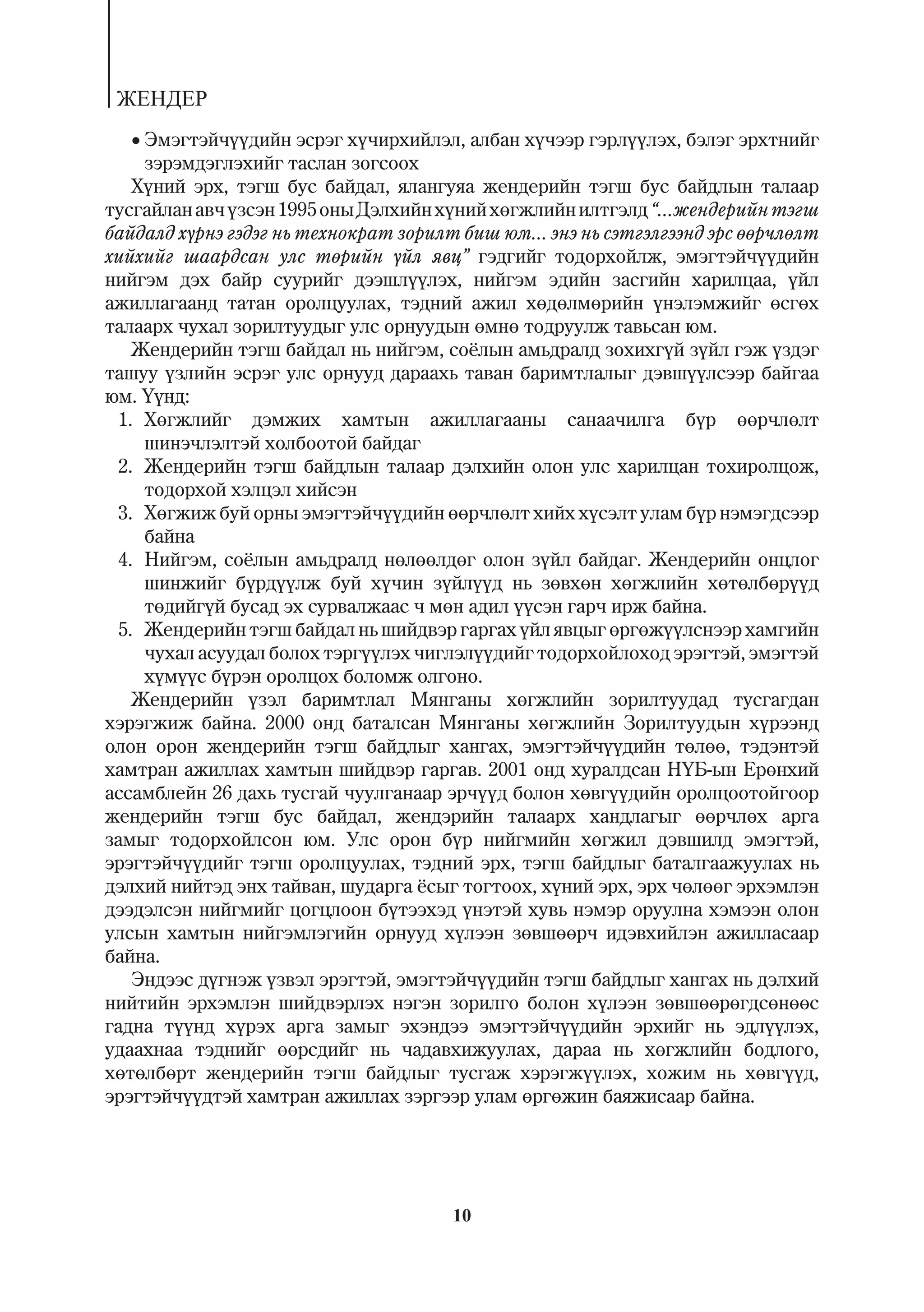ÆÅÍÄÅÐ
   Ýìýãòýé÷¿¿äèéí ýñðýã õ¿÷èðõèéëýë, àëáàí õ¿÷ýýð ãýðë¿¿ëýõ, áýëýã ýðõòíèéã
     çýðýìäýãëýõèéã òàñëàí çîãñîîõ
   Õ¿íèé ýðõ, òýãø áóñ áàéäàë, ÿëàíãóÿà æåíäåðèéí òýãø áóñ áàéäëûí òàëààð
òóñãàéëàí àâ÷ ¿çñýí 1995 îíû Äýëõèéí õ¿íèé õºãæëèéí èëòãýëä “...æåíäåðèéí òýãø
áàéäàëä õ¿ðíý ãýäýã íü òåõíîêðàò çîðèëò áèø þì... ýíý íü ñýòãýëãýýíä ýðñ ººð÷ëºëò
õèéõèéã øààðäñàí óëñ òºðèéí ¿éë ÿâö” ãýäãèéã òîäîðõîéëæ, ýìýãòýé÷¿¿äèéí
íèéãýì äýõ áàéð ñóóðèéã äýýøë¿¿ëýõ, íèéãýì ýäèéí çàñãèéí õàðèëöàà, ¿éë
àæèëëàãààíä òàòàí îðîëöóóëàõ, òýäíèé àæèë õºäºëìºðèéí ¿íýëýìæèéã ºñãºõ
òàëààðõ ÷óõàë çîðèëòóóäûã óëñ îðíóóäûí ºìíº òîäðóóëæ òàâüñàí þì.
   Æåíäåðèéí òýãø áàéäàë íü íèéãýì, ñî¸ëûí àìüäðàëä çîõèõã¿é ç¿éë ãýæ ¿çäýã
òàøóó ¿çëèéí ýñðýã óëñ îðíóóä äàðààõü òàâàí áàðèìòëàëûã äýâø¿¿ëñýýð áàéãàà
þì. ¯¿íä:
 1. Õºãæëèéã äýìæèõ õàìòûí àæèëëàãààíû ñàíàà÷èëãà á¿ð ººð÷ëºëò
     øèíý÷ëýëòýé õîëáîîòîé áàéäàã
 2. Æåíäåðèéí òýãø áàéäëûí òàëààð äýëõèéí îëîí óëñ õàðèëöàí òîõèðîëöîæ,
     òîäîðõîé õýëöýë õèéñýí
 3. Õºãæèæ áóé îðíû ýìýãòýé÷¿¿äèéí ººð÷ëºëò õèéõ õ¿ñýëò óëàì á¿ð íýìýãäñýýð
     áàéíà
 4. Íèéãýì, ñî¸ëûí àìüäðàëä íºëººëäºã îëîí ç¿éë áàéäàã. Æåíäåðèéí îíöëîã
     øèíæèéã á¿ðä¿¿ëæ áóé õ¿÷èí ç¿éë¿¿ä íü çºâõºí õºãæëèéí õºòºëáºð¿¿ä
     òºäèéã¿é áóñàä ýõ ñóðâàëæààñ ÷ ìºí àäèë ¿¿ñýí ãàð÷ èðæ áàéíà.
 5. Æåíäåðèéí òýãø áàéäàë íü øèéäâýð ãàðãàõ ¿éë ÿâöûã ºðãºæ¿¿ëñíýýð õàìãèéí
     ÷óõàë àñóóäàë áîëîõ òýðã¿¿ëýõ ÷èãëýë¿¿äèéã òîäîðõîéëîõîä ýðýãòýé, ýìýãòýé
     õ¿ì¿¿ñ á¿ðýí îðîëöîõ áîëîìæ îëãîíî.
   Æåíäåðèéí ¿çýë áàðèìòëàë Ìÿíãàíû õºãæëèéí çîðèëòóóäàä òóñãàãäàí
õýðýãæèæ áàéíà. 2000 îíä áàòàëñàí Ìÿíãàíû õºãæëèéí Çîðèëòóóäûí õ¿ðýýíä
îëîí îðîí æåíäåðèéí òýãø áàéäëûã õàíãàõ, ýìýãòýé÷¿¿äèéí òºëºº, òýäýíòýé
õàìòðàí àæèëëàõ õàìòûí øèéäâýð ãàðãàâ. 2001 îíä õóðàëäñàí Í¯Á-ûí Åðºíõèé
àññàìáëåéí 26 äàõü òóñãàé ÷óóëãàíààð ýð÷¿¿ä áîëîí õºâã¿¿äèéí îðîëöîîòîéãîîð
æåíäåðèéí òýãø áóñ áàéäàë, æåíäýðèéí òàëààðõ õàíäëàãûã ººð÷ëºõ àðãà
çàìûã òîäîðõîéëñîí þì. Óëñ îðîí á¿ð íèéãìèéí õºãæèë äýâøèëä ýìýãòýé,
ýðýãòýé÷¿¿äèéã òýãø îðîëöóóëàõ, òýäíèé ýðõ, òýãø áàéäëûã áàòàëãààæóóëàõ íü
äýëõèé íèéòýä ýíõ òàéâàí, øóäàðãà ¸ñûã òîãòîîõ, õ¿íèé ýðõ, ýðõ ÷ºëººã ýðõýìëýí
äýýäýëñýí íèéãìèéã öîãöëîîí á¿òýýõýä ¿íýòýé õóâü íýìýð îðóóëíà õýìýýí îëîí
óëñûí õàìòûí íèéãýìëýãèéí îðíóóä õ¿ëýýí çºâøººð÷ èäýâõèéëýí àæèëëàñààð
áàéíà.
   Ýíäýýñ ä¿ãíýæ ¿çâýë ýðýãòýé, ýìýãòýé÷¿¿äèéí òýãø áàéäëûã õàíãàõ íü äýëõèé
íèéòèéí ýðõýìëýí øèéäâýðëýõ íýãýí çîðèëãî áîëîí õ¿ëýýí çºâøººðºãäñºíººñ
ãàäíà ò¿¿íä õ¿ðýõ àðãà çàìûã ýõýíäýý ýìýãòýé÷¿¿äèéí ýðõèéã íü ýäë¿¿ëýõ,
óäààõíàà òýäíèéã ººðñäèéã íü ÷àäàâõèæóóëàõ, äàðàà íü õºãæëèéí áîäëîãî,
õºòºëáºðò æåíäåðèéí òýãø áàéäëûã òóñãàæ õýðýãæ¿¿ëýõ, õîæèì íü õºâã¿¿ä,
ýðýãòýé÷¿¿äòýé õàìòðàí àæèëëàõ çýðãýýð óëàì ºðãºæèí áàÿæèñààð áàéíà.




                                       10
 