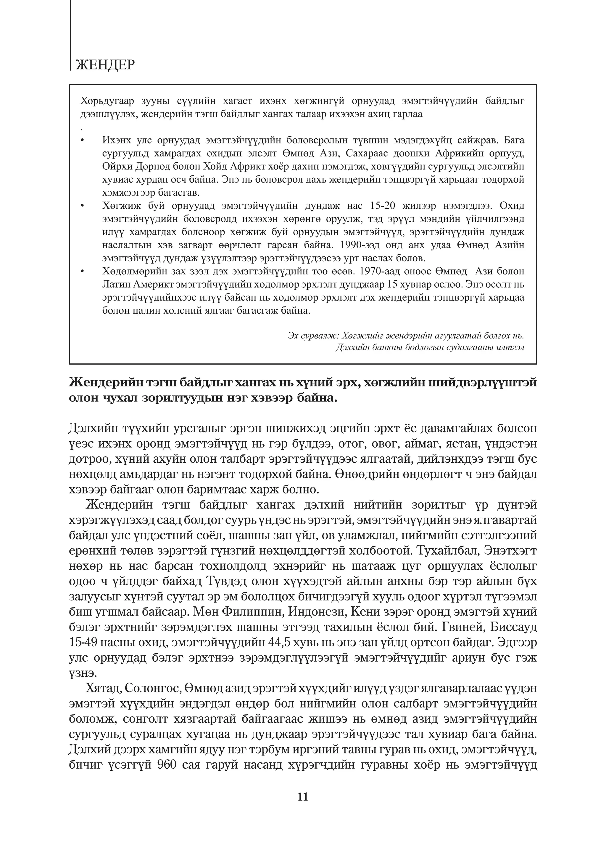 ÆÅÍÄÅÐ

 Õîðüäóãààð çóóíû ñ¿¿ëèéí õàãàñò èõýíõ õºãæèíã¿é îðíóóäàä ýìýãòýé÷¿¿äèéí áàéäëûã
 äýýøë¿¿ëýõ, æåíäåðèéí òýãø áàéäëûã õàíãàõ òàëààð èõýýõýí àõèö ãàðëàà
 .
 •   Èõýíõ óëñ îðíóóäàä ýìýãòýé÷¿¿äèéí áîëîâñðîëûí ò¿âøèí ìýäýãäýõ¿éö ñàéæðàâ. Áàãà
     ñóðãóóëüä õàìðàãäàõ îõèäûí ýëñýëò ªìíºä Àçè, Ñàõàðààñ äîîøõè Àôðèêèéí îðíóóä,
     Îéðõè Äîðíîä áîëîí Õîéä Àôðèêò õî¸ð äàõèí íýìýãäýæ, õºâã¿¿äèéí ñóðãóóëüä ýëñýëòèéí
     õóâèàñ õóðäàí ºñ÷ áàéíà. Ýíý íü áîëîâñðîë äàõü æåíäåðèéí òýíöâýðã¿é õàðüöààã òîäîðõîé
     õýìæýýãýýð áàãàñãàâ.
 •   Õºãæèæ áóé îðíóóäàä ýìýãòýé÷¿¿äèéí äóíäàæ íàñ 15-20 æèëýýð íýìýãäëýý. Îõèä
     ýìýãòýé÷¿¿äèéí áîëîâñðîëä èõýýõýí õºðºíãº îðóóëæ, òýä ýð¿¿ë ìýíäèéí ¿éë÷èëãýýíä
     èë¿¿ õàìðàãäàõ áîëñíîîð õºãæèæ áóé îðíóóäûí ýìýãòýé÷¿¿ä, ýðýãòýé÷¿¿äèéí äóíäàæ
     íàñëàëòûí õýâ çàãâàðò ººð÷ëºëò ãàðñàí áàéíà. 1990-ýýä îíä àíõ óäàà ªìíºä Àçèéí
     ýìýãòýé÷¿¿ä äóíäàæ ¿ç¿¿ëýëòýýð ýðýãòýé÷¿¿äýýñýý óðò íàñëàõ áîëîâ.
 •   Õºäºëìºðèéí çàõ çýýë äýõ ýìýãòýé÷¿¿äèéí òîî ºñºâ. 1970-ààä îíîîñ ªìíºä Àçè áîëîí
     Ëàòèí Àìåðèêò ýìýãòýé÷¿¿äèéí õºäºëìºð ýðõëýëò äóíäæààð 15 õóâèàð ºñëºº. Ýíý ºñºëò íü
     ýðýãòýé÷¿¿äèéíõýýñ èë¿¿ áàéñàí íü õºäºëìºð ýðõëýëò äýõ æåíäåðèéí òýíöâýðã¿é õàðüöàà
     áîëîí öàëèí õºëñíèé ÿëãààã áàãàñãàæ áàéíà.

                                          Ýõ ñóðâàëæ: Õºãæëèéã æåíäýðèéí àãóóëãàòàé áîëãîõ íü.
                                                    Äýëõèéí áàíêíû áîäëîãûí ñóäàëãààíû èëòãýë


Æåíäåðèéí òýãø áàéäëûã õàíãàõ íü õ¿íèé ýðõ, õºãæëèéí øèéäâýðë¿¿øòýé
îëîí ÷óõàë çîðèëòóóäûí íýã õýâýýð áàéíà.

Äýëõèéí ò¿¿õèéí óðñãàëûã ýðãýí øèíæèõýä ýöãèéí ýðõò ¸ñ äàâàìãàéëàõ áîëñîí
¿åýñ èõýíõ îðîíä ýìýãòýé÷¿¿ä íü ãýð á¿ëäýý, îòîã, îâîã, àéìàã, ÿñòàí, ¿íäýñòýí
äîòðîî, õ¿íèé àõóéí îëîí òàëáàðò ýðýãòýé÷¿¿äýýñ ÿëãààòàé, äèéëýíõäýý òýãø áóñ
íºõöºëä àìüäàðäàã íü íýãýíò òîäîðõîé áàéíà. ªíººäðèéí ºíäºðëºãò ÷ ýíý áàéäàë
õýâýýð áàéãààã îëîí áàðèìòààñ õàðæ áîëíî.
   Æåíäåðèéí òýãø áàéäëûã õàíãàõ äýëõèé íèéòèéí çîðèëòûã ¿ð ä¿íòýé
õýðýãæ¿¿ëýõýä ñààä áîëäîã ñóóðü ¿íäýñ íü ýðýãòýé, ýìýãòýé÷¿¿äèéí ýíý ÿëãàâàðòàé
áàéäàë óëñ ¿íäýñòíèé ñî¸ë, øàøíû çàí ¿éë, ºâ óëàìæëàë, íèéãìèéí ñýòãýëãýýíèé
åðºíõèé òºëºâ çýðýãòýé ã¿íçãèé íºõöºëääºãòýé õîëáîîòîé. Òóõàéëáàë, Ýíýòõýãò
íºõºð íü íàñ áàðñàí òîõèîëäîëä ýõíýðèéã íü øàòààæ öóã îðøóóëàõ ¸ñëîëûã
îäîî ÷ ¿éëääýã áàéõàä Ò¿âäýä îëîí õ¿¿õýäòýé àéëûí àíõíû áýð òýð àéëûí á¿õ
çàëóóñûã õ¿íòýé ñóóòàë ýð ýì áîëîëöîõ áè÷èãäýýã¿é õóóëü îäîîã õ¿ðòýë ò¿ãýýìýë
áèø óãøìàë áàéñààð. Ìºí Ôèëèïïèí, Èíäîíåçè, Êåíè çýðýã îðîíä ýìýãòýé õ¿íèé
áýëýã ýðõòíèéã çýðýìäýãëýõ øàøíû ýòãýýä òàõèëûí ¸ñëîë áèé. Ãâèíåé, Áèññàóä
15-49 íàñíû îõèä, ýìýãòýé÷¿¿äèéí 44,5 õóâü íü ýíý çàí ¿éëä ºðòñºí áàéäàã. Ýäãýýð
óëñ îðíóóäàä áýëýã ýðõòíýý çýðýìäýãë¿¿ëýýã¿é ýìýãòýé÷¿¿äèéã àðèóí áóñ ãýæ
¿çíý.
   Õÿòàä, Ñîëîíãîñ, ªìíºä àçèä ýðýãòýé õ¿¿õäèéã èë¿¿ä ¿çäýã ÿëãàâàðëàëààñ ¿¿äýí
ýìýãòýé õ¿¿õäèéí ýíäýãäýë ºíäºð áîë íèéãìèéí îëîí ñàëáàðò ýìýãòýé÷¿¿äèéí
áîëîìæ, ñîíãîëò õÿçãààðòàé áàéãààãààñ æèøýý íü ºìíºä àçèä ýìýãòýé÷¿¿äèéí
ñóðãóóëüä ñóðàëöàõ õóãàöàà íü äóíäæààð ýðýãòýé÷¿¿äýýñ òàë õóâèàð áàãà áàéíà.
Äýëõèé äýýðõ õàìãèéí ÿäóó íýã òýðáóì èðãýíèé òàâíû ãóðàâ íü îõèä, ýìýãòýé÷¿¿ä,
áè÷èã ¿ñýãã¿é 960 ñàÿ ãàðóé íàñàíä õ¿ðýã÷äèéí ãóðàâíû õî¸ð íü ýìýãòýé÷¿¿ä

                                            11
 