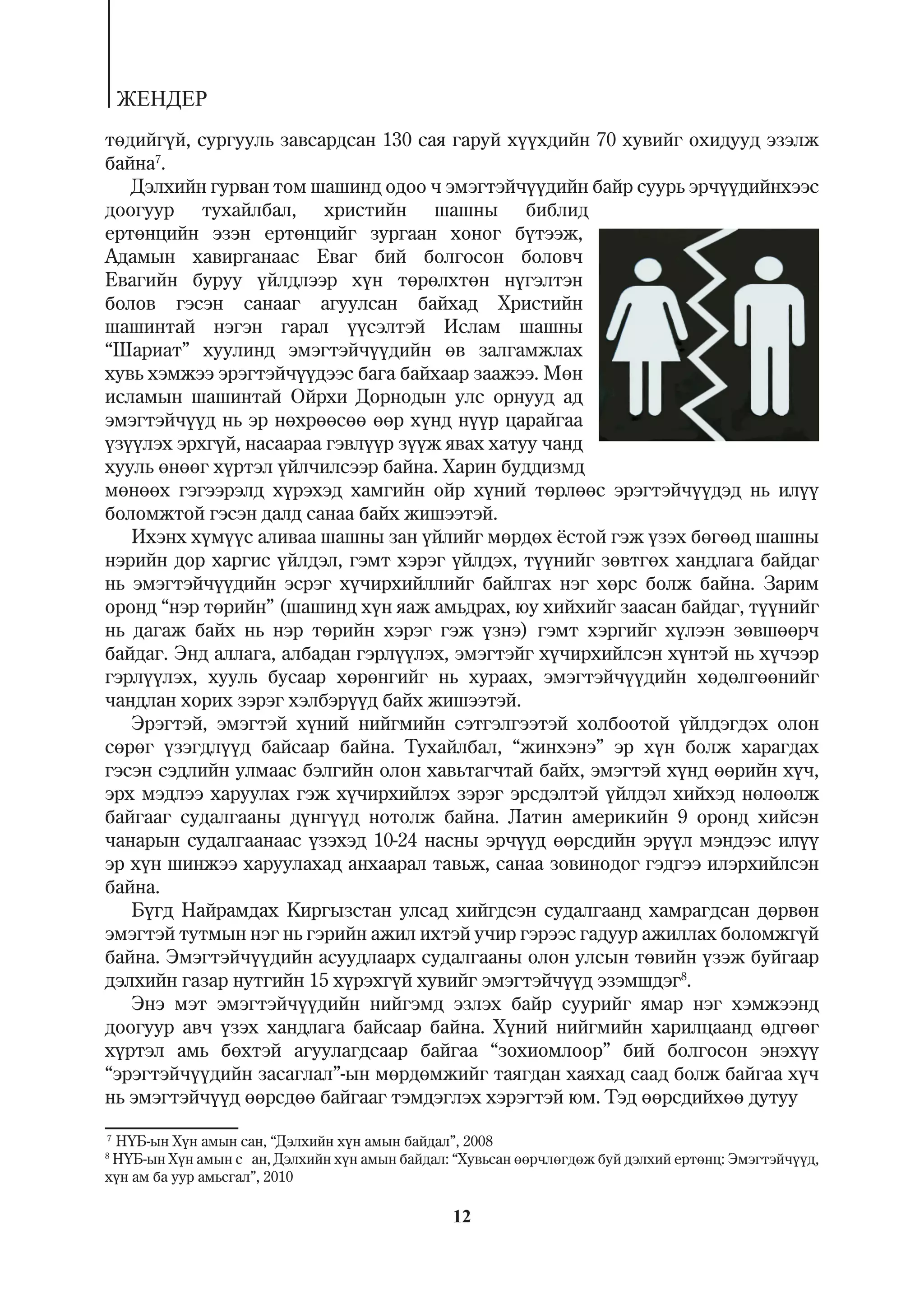 ÆÅÍÄÅÐ
òºäèéã¿é, ñóðãóóëü çàâñàðäñàí 130 ñàÿ ãàðóé õ¿¿õäèéí 70 õóâèéã îõèäóóä ýçýëæ
áàéíà7.
   Äýëõèéí ãóðâàí òîì øàøèíä îäîî ÷ ýìýãòýé÷¿¿äèéí áàéð ñóóðü ýð÷¿¿äèéíõýýñ
äîîãóóð òóõàéëáàë, õðèñòèéí øàøíû áèáëèä
åðòºíöèéí ýçýí åðòºíöèéã çóðãààí õîíîã á¿òýýæ,
Àäàìûí õàâèðãàíààñ Åâàã áèé áîëãîñîí áîëîâ÷
Åâàãèéí áóðóó ¿éëäëýýð õ¿í òºðºëõòºí í¿ãýëòýí
áîëîâ ãýñýí ñàíààã àãóóëñàí áàéõàä Õðèñòèéí
øàøèíòàé íýãýí ãàðàë ¿¿ñýëòýé Èñëàì øàøíû
“Øàðèàò” õóóëèíä ýìýãòýé÷¿¿äèéí ºâ çàëãàìæëàõ
õóâü õýìæýý ýðýãòýé÷¿¿äýýñ áàãà áàéõààð çààæýý. Ìºí
èñëàìûí øàøèíòàé Îéðõè Äîðíîäûí óëñ îðíóóä àä
ýìýãòýé÷¿¿ä íü ýð íºõðººñºº ººð õ¿íä í¿¿ð öàðàéãàà
¿ç¿¿ëýõ ýðõã¿é, íàñààðàà ãýâë¿¿ð ç¿¿æ ÿâàõ õàòóó ÷àíä
õóóëü ºíººã õ¿ðòýë ¿éë÷èëñýýð áàéíà. Õàðèí áóääèçìä
ìºíººõ ãýãýýðýëä õ¿ðýõýä õàìãèéí îéð õ¿íèé òºðëººñ ýðýãòýé÷¿¿äýä íü èë¿¿
áîëîìæòîé ãýñýí äàëä ñàíàà áàéõ æèøýýòýé.
   Èõýíõ õ¿ì¿¿ñ àëèâàà øàøíû çàí ¿éëèéã ìºðäºõ ¸ñòîé ãýæ ¿çýõ áºãººä øàøíû
íýðèéí äîð õàðãèñ ¿éëäýë, ãýìò õýðýã ¿éëäýõ, ò¿¿íèéã çºâòãºõ õàíäëàãà áàéäàã
íü ýìýãòýé÷¿¿äèéí ýñðýã õ¿÷èðõèéëëèéã áàéëãàõ íýã õºðñ áîëæ áàéíà. Çàðèì
îðîíä “íýð òºðèéí” (øàøèíä õ¿í ÿàæ àìüäðàõ, þó õèéõèéã çààñàí áàéäàã, ò¿¿íèéã
íü äàãàæ áàéõ íü íýð òºðèéí õýðýã ãýæ ¿çíý) ãýìò õýðãèéã õ¿ëýýí çºâøººð÷
áàéäàã. Ýíä àëëàãà, àëáàäàí ãýðë¿¿ëýõ, ýìýãòýéã õ¿÷èðõèéëñýí õ¿íòýé íü õ¿÷ýýð
ãýðë¿¿ëýõ, õóóëü áóñààð õºðºíãèéã íü õóðààõ, ýìýãòýé÷¿¿äèéí õºäºëãººíèéã
÷àíäëàí õîðèõ çýðýã õýëáýð¿¿ä áàéõ æèøýýòýé.
   Ýðýãòýé, ýìýãòýé õ¿íèé íèéãìèéí ñýòãýëãýýòýé õîëáîîòîé ¿éëäýãäýõ îëîí
ñºðºã ¿çýãäë¿¿ä áàéñààð áàéíà. Òóõàéëáàë, “æèíõýíý” ýð õ¿í áîëæ õàðàãäàõ
ãýñýí ñýäëèéí óëìààñ áýëãèéí îëîí õàâüòàã÷òàé áàéõ, ýìýãòýé õ¿íä ººðèéí õ¿÷,
ýðõ ìýäëýý õàðóóëàõ ãýæ õ¿÷èðõèéëýõ çýðýã ýðñäýëòýé ¿éëäýë õèéõýä íºëººëæ
áàéãààã ñóäàëãààíû ä¿íã¿¿ä íîòîëæ áàéíà. Ëàòèí àìåðèêèéí 9 îðîíä õèéñýí
÷àíàðûí ñóäàëãààíààñ ¿çýõýä 10-24 íàñíû ýð÷¿¿ä ººðñäèéí ýð¿¿ë ìýíäýýñ èë¿¿
ýð õ¿í øèíæýý õàðóóëàõàä àíõààðàë òàâüæ, ñàíàà çîâèíîäîã ãýäãýý èëýðõèéëñýí
áàéíà.
   Á¿ãä Íàéðàìäàõ Êèðãûçñòàí óëñàä õèéãäñýí ñóäàëãààíä õàìðàãäñàí äºðâºí
ýìýãòýé òóòìûí íýã íü ãýðèéí àæèë èõòýé ó÷èð ãýðýýñ ãàäóóð àæèëëàõ áîëîìæã¿é
áàéíà. Ýìýãòýé÷¿¿äèéí àñóóäëààðõ ñóäàëãààíû îëîí óëñûí òºâèéí ¿çýæ áóéãààð
äýëõèéí ãàçàð íóòãèéí 15 õ¿ðýõã¿é õóâèéã ýìýãòýé÷¿¿ä ýçýìøäýã8.
   Ýíý ìýò ýìýãòýé÷¿¿äèéí íèéãýìä ýçëýõ áàéð ñóóðèéã ÿìàð íýã õýìæýýíä
äîîãóóð àâ÷ ¿çýõ õàíäëàãà áàéñààð áàéíà. Õ¿íèé íèéãìèéí õàðèëöààíä ºäãººã
õ¿ðòýë àìü áºõòýé àãóóëàãäñààð áàéãàà “çîõèîìëîîð” áèé áîëãîñîí ýíýõ¿¿
“ýðýãòýé÷¿¿äèéí çàñàãëàë”-ûí ìºðäºìæèéã òàÿãäàí õàÿõàä ñààä áîëæ áàéãàà õ¿÷
íü ýìýãòýé÷¿¿ä ººðñäºº áàéãààã òýìäýãëýõ õýðýãòýé þì. Òýä ººðñäèéõºº äóòóó
7
 Í¯Á-ûí Õ¿í àìûí ñàí, “Äýëõèéí õ¿í àìûí áàéäàë”, 2008
8
 Í¯Á-ûí Õ¿í àìûí ñ àí, Äýëõèéí õ¿í àìûí áàéäàë: “Õóâüñàí ººð÷ëºãäºæ áóé äýëõèé åðòºíö: Ýìýãòýé÷¿¿ä,
õ¿í àì áà óóð àìüñãàë”, 2010

                                                12
 