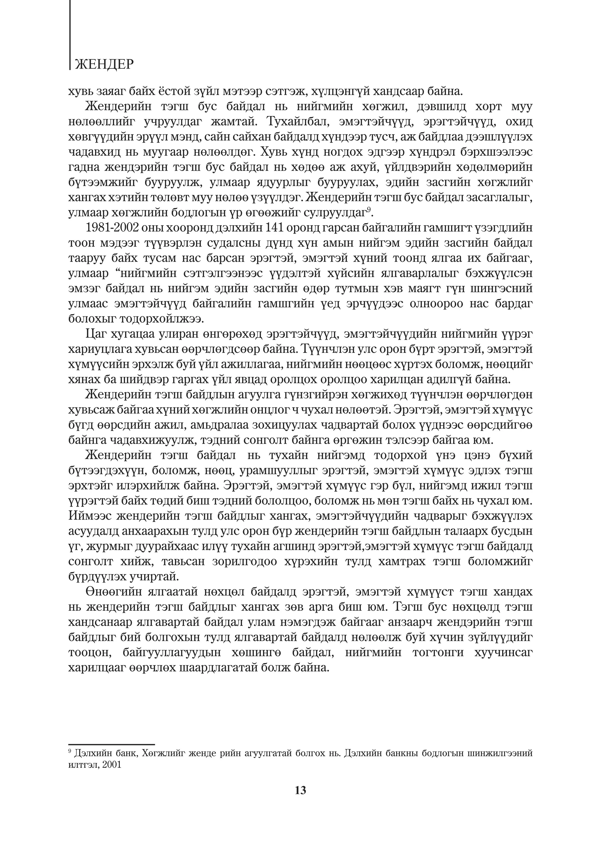 ÆÅÍÄÅÐ
õóâü çàÿàã áàéõ ¸ñòîé ç¿éë ìýòýýð ñýòãýæ, õ¿ëöýíã¿é õàíäñààð áàéíà.
    Æåíäåðèéí òýãø áóñ áàéäàë íü íèéãìèéí õºãæèë, äýâøèëä õîðò ìóó
íºëººëëèéã ó÷ðóóëäàã æàìòàé. Òóõàéëáàë, ýìýãòýé÷¿¿ä, ýðýãòýé÷¿¿ä, îõèä
õºâã¿¿äèéí ýð¿¿ë ìýíä, ñàéí ñàéõàí áàéäàëä õ¿íäýýð òóñ÷, àæ áàéäëàà äýýøë¿¿ëýõ
÷àäàâõèä íü ìóóãààð íºëººëäºã. Õóâü õ¿íä íîãäîõ ýäãýýð õ¿íäðýë áýðõøýýëýýñ
ãàäíà æåíäýðèéí òýãø áóñ áàéäàë íü õºäºº àæ àõóé, ¿éëäâýðèéí õºäºëìºðèéí
á¿òýýìæèéã áóóðóóëæ, óëìààð ÿäóóðëûã áóóðóóëàõ, ýäèéí çàñãèéí õºãæëèéã
õàíãàõ õýòèéí òºëºâò ìóó íºëºº ¿ç¿¿ëäýã. Æåíäåðèéí òýãø áóñ áàéäàë çàñàãëàëûã,
óëìààð õºãæëèéí áîäëîãûí ¿ð ºãººæèéã ñóëðóóëäàã9.
    1981-2002 îíû õîîðîíä äýëõèéí 141 îðîíä ãàðñàí áàéãàëèéí ãàìøèãò ¿çýãäëèéí
òîîí ìýäýýã ò¿¿âýðëýí ñóäàëñíû ä¿íä õ¿í àìûí íèéãýì ýäèéí çàñãèéí áàéäàë
òààðóó áàéõ òóñàì íàñ áàðñàí ýðýãòýé, ýìýãòýé õ¿íèé òîîíä ÿëãàà èõ áàéãààã,
óëìààð “íèéãìèéí ñýòãýëãýýíýýñ ¿¿äýëòýé õ¿éñèéí ÿëãàâàðëàëûã áýõæ¿¿ëñýí
ýìçýã áàéäàë íü íèéãýì ýäèéí çàñãèéí ºäºð òóòìûí õýâ ìàÿãò ã¿í øèíãýñíèé
óëìààñ ýìýãòýé÷¿¿ä áàéãàëèéí ãàìøãèéí ¿åä ýð÷¿¿äýýñ îëíîîðîî íàñ áàðäàã
áîëîõûã òîäîðõîéëæýý.
    Öàã õóãàöàà óëèðàí ºíãºðºõºä ýðýãòýé÷¿¿ä, ýìýãòýé÷¿¿äèéí íèéãìèéí ¿¿ðýã
õàðèóöëàãà õóâüñàí ººð÷ëºãäñººð áàéíà. Ò¿¿í÷ëýí óëñ îðîí á¿ðò ýðýãòýé, ýìýãòýé
õ¿ì¿¿ñèéí ýðõýëæ áóé ¿éë àæèëëàãàà, íèéãìèéí íººöººñ õ¿ðòýõ áîëîìæ, íººöèéã
õÿíàõ áà øèéäâýð ãàðãàõ ¿éë ÿâöàä îðîëöîõ îðîëöîî õàðèëöàí àäèëã¿é áàéíà.
    Æåíäåðèéí òýãø áàéäëûí àãóóëãà ã¿íçãèéðýí õºãæèõºä ò¿¿í÷ëýí ººð÷ëºãäºí
õóâüñàæ áàéãàà õ¿íèé õºãæëèéí îíöëîã ÷ ÷óõàë íºëººòýé. Ýðýãòýé, ýìýãòýé õ¿ì¿¿ñ
á¿ãä ººðñäèéí àæèë, àìüäðàëàà çîõèöóóëàõ ÷àäâàðòàé áîëîõ ¿¿äíýýñ ººðñäèéãºº
áàéíãà ÷àäàâõèæóóëæ, òýäíèé ñîíãîëò áàéíãà ºðãºæèí òýëñýýð áàéãàà þì.
    Æåíäåðèéí òýãø áàéäàë íü òóõàéí íèéãýìä òîäîðõîé ¿íý öýíý á¿õèé
á¿òýýãäýõ¿¿í, áîëîìæ, íººö, óðàìøóóëëûã ýðýãòýé, ýìýãòýé õ¿ì¿¿ñ ýäëýõ òýãø
ýðõòýéã èëýðõèéëæ áàéíà. Ýðýãòýé, ýìýãòýé õ¿ì¿¿ñ ãýð á¿ë, íèéãýìä èæèë òýãø
¿¿ðýãòýé áàéõ òºäèé áèø òýäíèé áîëîëöîî, áîëîìæ íü ìºí òýãø áàéõ íü ÷óõàë þì.
Èéìýýñ æåíäåðèéí òýãø áàéäëûã õàíãàõ, ýìýãòýé÷¿¿äèéí ÷àäâàðûã áýõæ¿¿ëýõ
àñóóäàëä àíõààðàõûí òóëä óëñ îðîí á¿ð æåíäåðèéí òýãø áàéäëûí òàëààðõ áóñäûí
¿ã, æóðìûã äóóðàéõààñ èë¿¿ òóõàéí àãøèíä ýðýãòýé,ýìýãòýé õ¿ì¿¿ñ òýãø áàéäàëä
ñîíãîëò õèéæ, òàâüñàí çîðèëãîäîî õ¿ðýõèéí òóëä õàìòðàõ òýãø áîëîìæèéã
á¿ðä¿¿ëýõ ó÷èðòàé.
    ªíººãèéí ÿëãààòàé íºõöºë áàéäàëä ýðýãòýé, ýìýãòýé õ¿ì¿¿ñò òýãø õàíäàõ
íü æåíäåðèéí òýãø áàéäëûã õàíãàõ çºâ àðãà áèø þì. Òýãø áóñ íºõöºëä òýãø
õàíäñàíààð ÿëãàâàðòàé áàéäàë óëàì íýìýãäýæ áàéãààã àíçààð÷ æåíäýðèéí òýãø
áàéäëûã áèé áîëãîõûí òóëä ÿëãàâàðòàé áàéäàëä íºëººëæ áóé õ¿÷èí ç¿éë¿¿äèéã
òîîöîí, áàéãóóëëàãóóäûí õºøèíãº áàéäàë, íèéãìèéí òîãòîíãè õóó÷èíñàã
õàðèëöààã ººð÷ëºõ øààðäëàãàòàé áîëæ áàéíà.




9
  Äýëõèéí áàíê, Õºãæëèéã æåíäå ðèéí àãóóëãàòàé áîëãîõ íü. Äýëõèéí áàíêíû áîäëîãûí øèíæèëãýýíèé
èëòãýë, 2001

                                             13
 