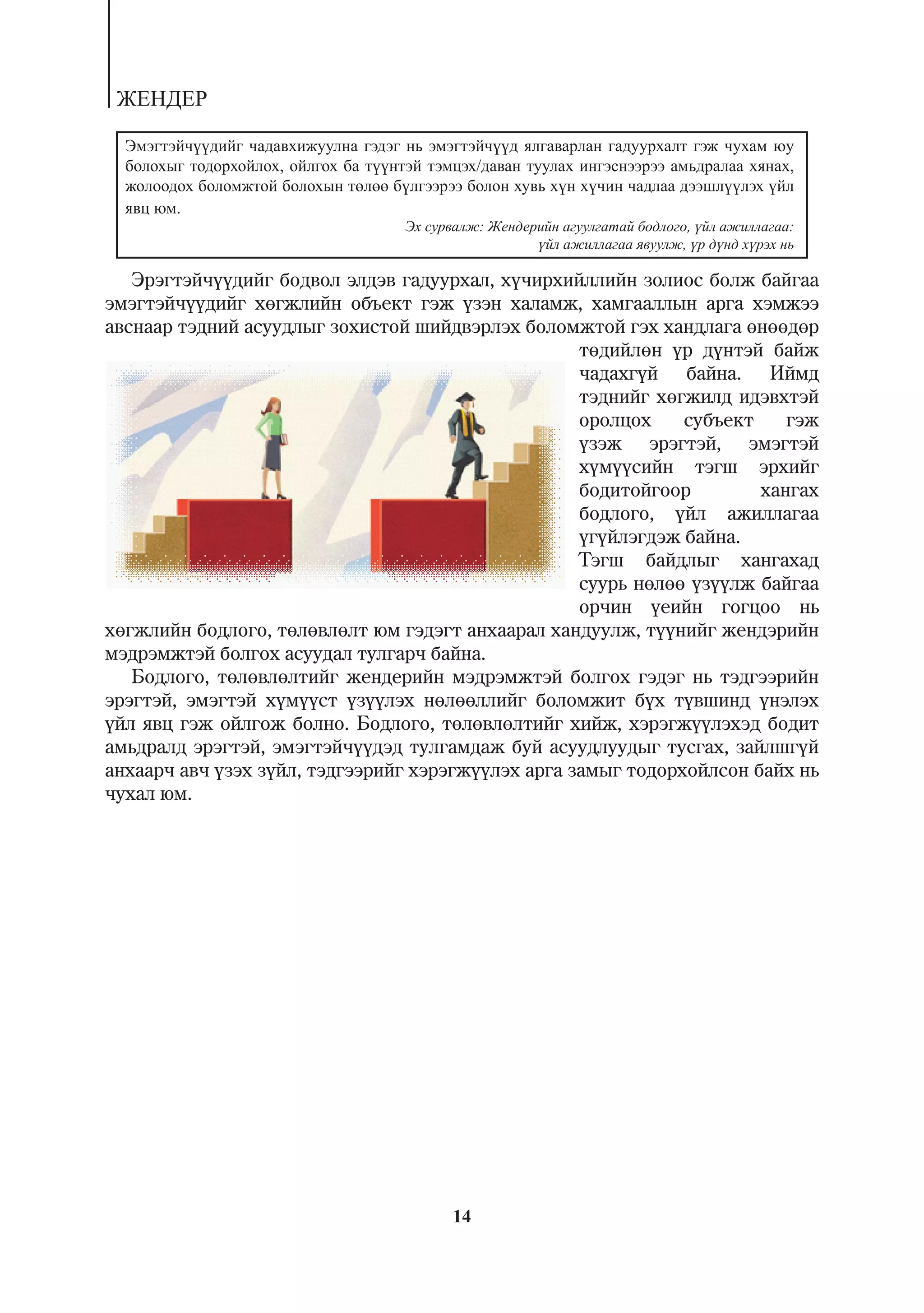 ÆÅÍÄÅÐ

  Ýìýãòýé÷¿¿äèéã ÷àäàâõèæóóëíà ãýäýã íü ýìýãòýé÷¿¿ä ÿëãàâàðëàí ãàäóóðõàëò ãýæ ÷óõàì þó
  áîëîõûã òîäîðõîéëîõ, îéëãîõ áà ò¿¿íòýé òýìöýõ/äàâàí òóóëàõ èíãýñíýýðýý àìüäðàëàà õÿíàõ,
  æîëîîäîõ áîëîìæòîé áîëîõûí òºëºº á¿ëãýýðýý áîëîí õóâü õ¿í õ¿÷èí ÷àäëàà äýýøë¿¿ëýõ ¿éë
  ÿâö þì.
                                      Ýõ ñóðâàëæ: Æåíäåðèéí àãóóëãàòàé áîäëîãî, ¿éë àæèëëàãàà:
                                                        ¿éë àæèëëàãàà ÿâóóëæ, ¿ð ä¿íä õ¿ðýõ íü

   Ýðýãòýé÷¿¿äèéã áîäâîë ýëäýâ ãàäóóðõàë, õ¿÷èðõèéëëèéí çîëèîñ áîëæ áàéãàà
ýìýãòýé÷¿¿äèéã õºãæëèéí îáúåêò ãýæ ¿çýí õàëàìæ, õàìãààëëûí àðãà õýìæýý
àâñíààð òýäíèé àñóóäëûã çîõèñòîé øèéäâýðëýõ áîëîìæòîé ãýõ õàíäëàãà ºíººäºð
                                                    òºäèéëºí ¿ð ä¿íòýé áàéæ
                                                    ÷àäàõã¿é áàéíà. Èéìä
                                                    òýäíèéã õºãæèëä èäýâõòýé
                                                    îðîëöîõ    ñóáúåêò    ãýæ
                                                    ¿çýæ ýðýãòýé, ýìýãòýé
                                                    õ¿ì¿¿ñèéí òýãø ýðõèéã
                                                    áîäèòîéãîîð        õàíãàõ
                                                    áîäëîãî, ¿éë àæèëëàãàà
                                                    ¿ã¿éëýãäýæ áàéíà.
                                                    Òýãø áàéäëûã õàíãàõàä
                                                    ñóóðü íºëºº ¿ç¿¿ëæ áàéãàà
                                                    îð÷èí ¿åèéí ãîãöîî íü
õºãæëèéí áîäëîãî, òºëºâëºëò þì ãýäýãò àíõààðàë õàíäóóëæ, ò¿¿íèéã æåíäýðèéí
ìýäðýìæòýé áîëãîõ àñóóäàë òóëãàð÷ áàéíà.
   Áîäëîãî, òºëºâëºëòèéã æåíäåðèéí ìýäðýìæòýé áîëãîõ ãýäýã íü òýäãýýðèéí
ýðýãòýé, ýìýãòýé õ¿ì¿¿ñò ¿ç¿¿ëýõ íºëººëëèéã áîëîìæèò á¿õ ò¿âøèíä ¿íýëýõ
¿éë ÿâö ãýæ îéëãîæ áîëíî. Áîäëîãî, òºëºâëºëòèéã õèéæ, õýðýãæ¿¿ëýõýä áîäèò
àìüäðàëä ýðýãòýé, ýìýãòýé÷¿¿äýä òóëãàìäàæ áóé àñóóäëóóäûã òóñãàõ, çàéëøã¿é
àíõààð÷ àâ÷ ¿çýõ ç¿éë, òýäãýýðèéã õýðýãæ¿¿ëýõ àðãà çàìûã òîäîðõîéëñîí áàéõ íü
÷óõàë þì.




                                            14
 