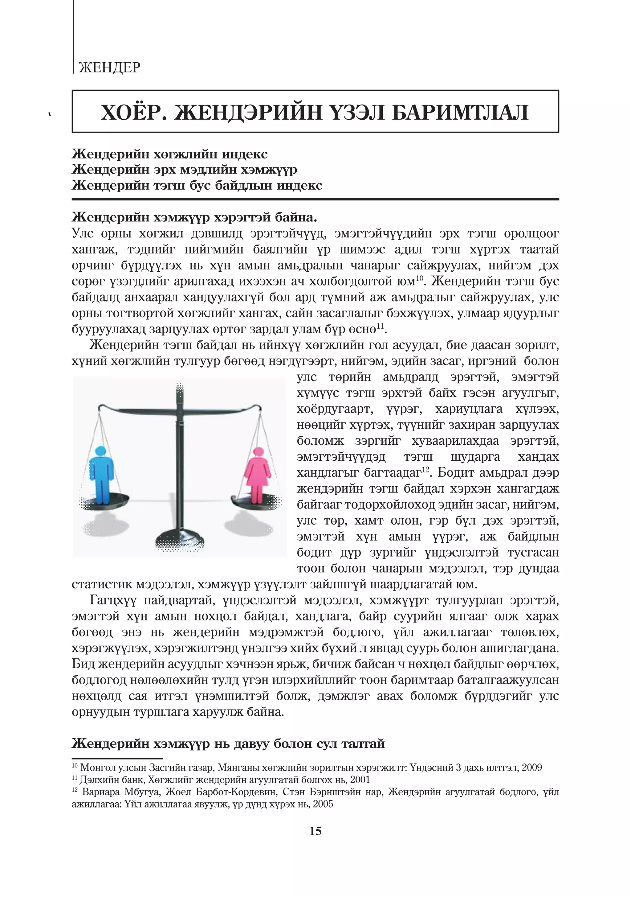 ÆÅÍÄÅÐ


       ÕÎ¨Ð. ÆÅÍÄÝÐÈÉÍ ¯ÇÝË ÁÀÐÈÌÒËÀË
Æåíäåðèéí õºãæëèéí èíäåêñ
Æåíäåðèéí ýðõ ìýäëèéí õýìæ¿¿ð
Æåíäåðèéí òýãø áóñ áàéäëûí èíäåêñ

Æåíäåðèéí õýìæ¿¿ð õýðýãòýé áàéíà.
Óëñ îðíû õºãæèë äýâøèëä ýðýãòýé÷¿¿ä, ýìýãòýé÷¿¿äèéí ýðõ òýãø îðîëöîîã
õàíãàæ, òýäíèéã íèéãìèéí áàÿëãèéí ¿ð øèìýýñ àäèë òýãø õ¿ðòýõ òààòàé
îð÷èíã á¿ðä¿¿ëýõ íü õ¿í àìûí àìüäðàëûí ÷àíàðûã ñàéæðóóëàõ, íèéãýì äýõ
ñºðºã ¿çýãäëèéã àðèëãàõàä èõýýõýí à÷ õîëáîãäîëòîé þì10. Æåíäåðèéí òýãø áóñ
áàéäàëä àíõààðàë õàíäóóëàõã¿é áîë àðä ò¿ìíèé àæ àìüäðàëûã ñàéæðóóëàõ, óëñ
îðíû òîãòâîðòîé õºãæëèéã õàíãàõ, ñàéí çàñàãëàëûã áýõæ¿¿ëýõ, óëìààð ÿäóóðëûã
áóóðóóëàõàä çàðöóóëàõ ºðòºã çàðäàë óëàì á¿ð ºñíº11.
   Æåíäåðèéí òýãø áàéäàë íü èéíõ¿¿ õºãæëèéí ãîë àñóóäàë, áèå äààñàí çîðèëò,
õ¿íèé õºãæëèéí òóëãóóð áºãººä íýãä¿ãýýðò, íèéãýì, ýäèéí çàñàã, èðãýíèé áîëîí
                                    óëñ òºðèéí àìüäðàëä ýðýãòýé, ýìýãòýé
                                    õ¿ì¿¿ñ òýãø ýðõòýé áàéõ ãýñýí àãóóëãûã,
                                    õî¸ðäóãààðò, ¿¿ðýã, õàðèóöëàãà õ¿ëýýõ,
                                    íººöèéã õ¿ðòýõ, ò¿¿íèéã çàõèðàí çàðöóóëàõ
                                    áîëîìæ çýðãèéã õóâààðèëàõäàà ýðýãòýé,
                                    ýìýãòýé÷¿¿äýä òýãø øóäàðãà õàíäàõ
                                    õàíäëàãûã áàãòààäàã12. Áîäèò àìüäðàë äýýð
                                    æåíäýðèéí òýãø áàéäàë õýðõýí õàíãàãäàæ
                                    áàéãààã òîäîðõîéëîõîä ýäèéí çàñàã, íèéãýì,
                                    óëñ òºð, õàìò îëîí, ãýð á¿ë äýõ ýðýãòýé,
                                    ýìýãòýé õ¿í àìûí ¿¿ðýã, àæ áàéäëûí
                                    áîäèò ä¿ð çóðãèéã ¿íäýñëýëòýé òóñãàñàí
                                    òîîí áîëîí ÷àíàðûí ìýäýýëýë, òýð äóíäàà
ñòàòèñòèê ìýäýýëýë, õýìæ¿¿ð ¿ç¿¿ëýëò çàéëøã¿é øààðäëàãàòàé þì.
   Ãàãöõ¿¿ íàéäâàðòàé, ¿íäýñëýëòýé ìýäýýëýë, õýìæ¿¿ðò òóëãóóðëàí ýðýãòýé,
ýìýãòýé õ¿í àìûí íºõöºë áàéäàë, õàíäëàãà, áàéð ñóóðèéí ÿëãààã îëæ õàðàõ
áºãººä ýíý íü æåíäåðèéí ìýäðýìæòýé áîäëîãî, ¿éë àæèëëàãààã òºëºâëºõ,
õýðýãæ¿¿ëýõ, õýðýãæèëòýíä ¿íýëãýý õèéõ á¿õèé ë ÿâöàä ñóóðü áîëîí àøèãëàãäàíà.
Áèä æåíäåðèéí àñóóäëûã õý÷íýýí ÿðüæ, áè÷èæ áàéñàí ÷ íºõöºë áàéäëûã ººð÷ëºõ,
áîäëîãîä íºëººëºõèéí òóëä ¿ãýí èëýðõèéëëèéã òîîí áàðèìòààð áàòàëãààæóóëñàí
íºõöºëä ñàÿ èòãýë ¿íýìøèëòýé áîëæ, äýìæëýã àâàõ áîëîìæ á¿ðääýãèéã óëñ
îðíóóäûí òóðøëàãà õàðóóëæ áàéíà.

Æåíäåðèéí õýìæ¿¿ð íü äàâóó áîëîí ñóë òàëòàé
10
   Ìîíãîë óëñûí Çàñãèéí ãàçàð, Ìÿíãàíû õºãæëèéí çîðèëòûí õýðýãæèëò: ¯íäýñíèé 3 äàõü èëòãýë, 2009
11
   Äýëõèéí áàíê, Õºãæëèéã æåíäåðèéí àãóóëãàòàé áîëãîõ íü, 2001
12
   Âàðèàðà Ìáóãóà, Æîåë Áàðáîò-Êîðäåâèí, Ñòýí Áýðíøòýéí íàð, Æåíäýðèéí àãóóëãàòàé áîäëîãî, ¿éë
àæèëëàãàà: ¯éë àæèëëàãàà ÿâóóëæ, ¿ð ä¿íä õ¿ðýõ íü, 2005

                                              15
 