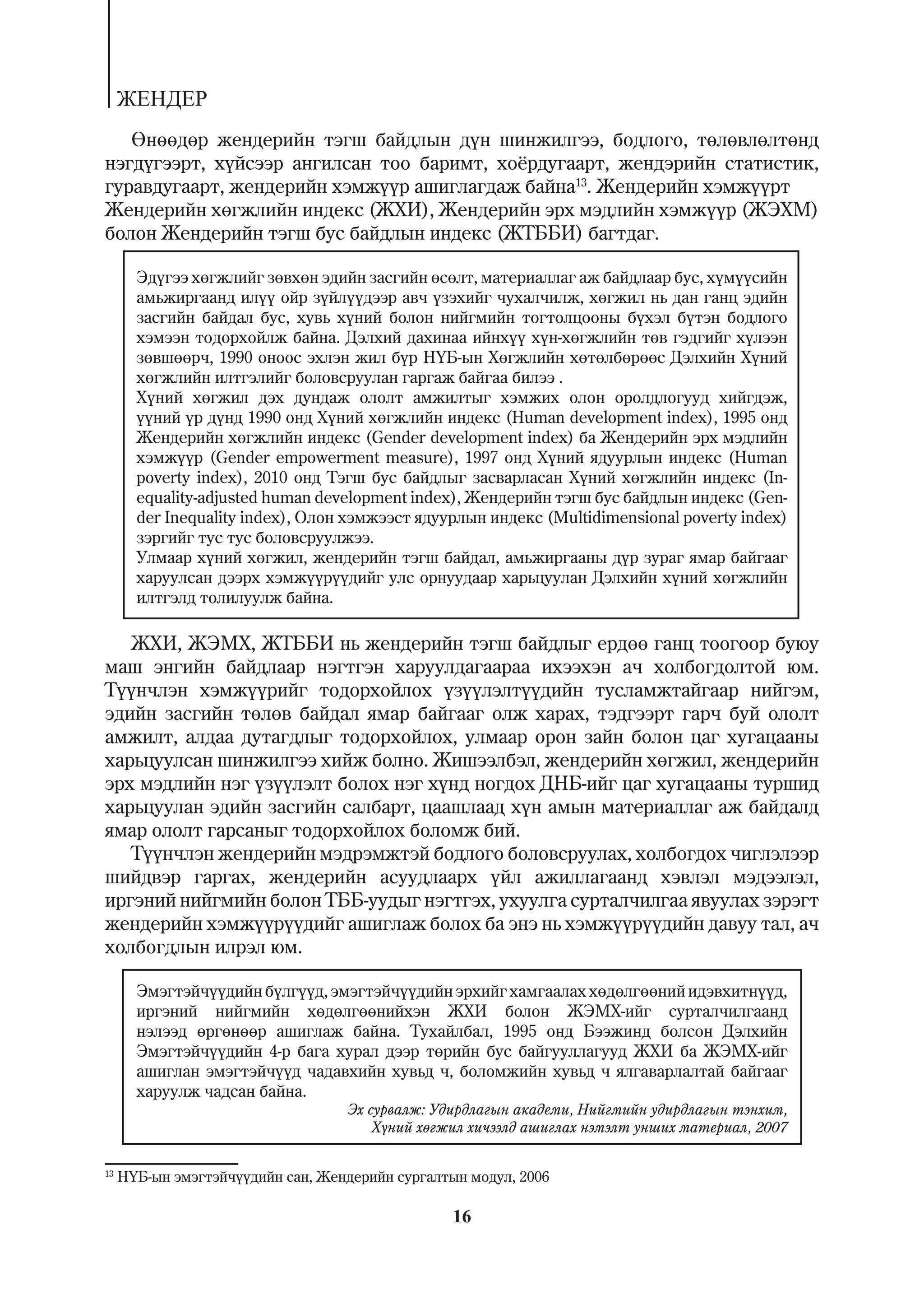 ÆÅÍÄÅÐ
   ªíººäºð æåíäåðèéí òýãø áàéäëûí ä¿í øèíæèëãýý, áîäëîãî, òºëºâëºëòºíä
íýãä¿ãýýðò, õ¿éñýýð àíãèëñàí òîî áàðèìò, õî¸ðäóãààðò, æåíäýðèéí ñòàòèñòèê,
ãóðàâäóãààðò, æåíäåðèéí õýìæ¿¿ð àøèãëàãäàæ áàéíà13. Æåíäåðèéí õýìæ¿¿ðò
Æåíäåðèéí õºãæëèéí èíäåêñ (ÆÕÈ), Æåíäåðèéí ýðõ ìýäëèéí õýìæ¿¿ð (ÆÝÕÌ)
áîëîí Æåíäåðèéí òýãø áóñ áàéäëûí èíäåêñ (ÆÒÁÁÈ) áàãòäàã.

       Ýä¿ãýý õºãæëèéã çºâõºí ýäèéí çàñãèéí ºñºëò, ìàòåðèàëëàã àæ áàéäëààð áóñ, õ¿ì¿¿ñèéí
       àìüæèðãààíä èë¿¿ îéð ç¿éë¿¿äýýð àâ÷ ¿çýõèéã ÷óõàë÷èëæ, õºãæèë íü äàí ãàíö ýäèéí
       çàñãèéí áàéäàë áóñ, õóâü õ¿íèé áîëîí íèéãìèéí òîãòîëöîîíû á¿õýë á¿òýí áîäëîãî
       õýìýýí òîäîðõîéëæ áàéíà. Äýëõèé äàõèíàà èéíõ¿¿ õ¿í-õºãæëèéí òºâ ãýäãèéã õ¿ëýýí
       çºâøººð÷, 1990 îíîîñ ýõëýí æèë á¿ð Í¯Á-ûí Õºãæëèéí õºòºëáºðººñ Äýëõèéí Õ¿íèé
       õºãæëèéí èëòãýëèéã áîëîâñðóóëàí ãàðãàæ áàéãàà áèëýý .
       Õ¿íèé õºãæèë äýõ äóíäàæ îëîëò àìæèëòûã õýìæèõ îëîí îðîëäëîãóóä õèéãäýæ,
       ¿¿íèé ¿ð ä¿íä 1990 îíä Õ¿íèé õºãæëèéí èíäåêñ (Human development index), 1995 îíä
       Æåíäåðèéí õºãæëèéí èíäåêñ (Gender development index) áà Æåíäåðèéí ýðõ ìýäëèéí
       õýìæ¿¿ð (Gender empowerment measure), 1997 îíä Õ¿íèé ÿäóóðëûí èíäåêñ (Human
       poverty index), 2010 îíä Òýãø áóñ áàéäëûã çàñâàðëàñàí Õ¿íèé õºãæëèéí èíäåêñ (In-
       equality-adjusted human development index), Æåíäåðèéí òýãø áóñ áàéäëûí èíäåêñ (Gen-
       der Inequality index), Îëîí õýìæýýñò ÿäóóðëûí èíäåêñ (Multidimensional poverty index)
       çýðãèéã òóñ òóñ áîëîâñðóóëæýý.
       Óëìààð õ¿íèé õºãæèë, æåíäåðèéí òýãø áàéäàë, àìüæèðãààíû ä¿ð çóðàã ÿìàð áàéãààã
       õàðóóëñàí äýýðõ õýìæ¿¿ð¿¿äèéã óëñ îðíóóäààð õàðüöóóëàí Äýëõèéí õ¿íèé õºãæëèéí
       èëòãýëä òîëèëóóëæ áàéíà.

   ÆÕÈ, ÆÝÌÕ, ÆÒÁÁÈ íü æåíäåðèéí òýãø áàéäëûã åðäºº ãàíö òîîãîîð áóþó
ìàø ýíãèéí áàéäëààð íýãòãýí õàðóóëäàãààðàà èõýýõýí à÷ õîëáîãäîëòîé þì.
Ò¿¿í÷ëýí õýìæ¿¿ðèéã òîäîðõîéëîõ ¿ç¿¿ëýëò¿¿äèéí òóñëàìæòàéãààð íèéãýì,
ýäèéí çàñãèéí òºëºâ áàéäàë ÿìàð áàéãààã îëæ õàðàõ, òýäãýýðò ãàð÷ áóé îëîëò
àìæèëò, àëäàà äóòàãäëûã òîäîðõîéëîõ, óëìààð îðîí çàéí áîëîí öàã õóãàöààíû
õàðüöóóëñàí øèíæèëãýý õèéæ áîëíî. Æèøýýëáýë, æåíäåðèéí õºãæèë, æåíäåðèéí
ýðõ ìýäëèéí íýã ¿ç¿¿ëýëò áîëîõ íýã õ¿íä íîãäîõ ÄÍÁ-èéã öàã õóãàöààíû òóðøèä
õàðüöóóëàí ýäèéí çàñãèéí ñàëáàðò, öààøëààä õ¿í àìûí ìàòåðèàëëàã àæ áàéäàëä
ÿìàð îëîëò ãàðñàíûã òîäîðõîéëîõ áîëîìæ áèé.
   Ò¿¿í÷ëýí æåíäåðèéí ìýäðýìæòýé áîäëîãî áîëîâñðóóëàõ, õîëáîãäîõ ÷èãëýëýýð
øèéäâýð ãàðãàõ, æåíäåðèéí àñóóäëààðõ ¿éë àæèëëàãààíä õýâëýë ìýäýýëýë,
èðãýíèé íèéãìèéí áîëîí ÒÁÁ-óóäûã íýãòãýõ, óõóóëãà ñóðòàë÷èëãàà ÿâóóëàõ çýðýãò
æåíäåðèéí õýìæ¿¿ð¿¿äèéã àøèãëàæ áîëîõ áà ýíý íü õýìæ¿¿ð¿¿äèéí äàâóó òàë, à÷
õîëáîãäëûí èëðýë þì.

       Ýìýãòýé÷¿¿äèéí á¿ëã¿¿ä, ýìýãòýé÷¿¿äèéí ýðõèéã õàìãààëàõ õºäºëãººíèé èäýâõèòí¿¿ä,
       èðãýíèé íèéãìèéí õºäºëãººíèéõýí ÆÕÈ áîëîí ÆÝÌÕ-èéã ñóðòàë÷èëãààíä
       íýëýýä ºðãºíººð àøèãëàæ áàéíà. Òóõàéëáàë, 1995 îíä Áýýæèíä áîëñîí Äýëõèéí
       Ýìýãòýé÷¿¿äèéí 4-ð áàãà õóðàë äýýð òºðèéí áóñ áàéãóóëëàãóóä ÆÕÈ áà ÆÝÌÕ-èéã
       àøèãëàí ýìýãòýé÷¿¿ä ÷àäàâõèéí õóâüä ÷, áîëîìæèéí õóâüä ÷ ÿëãàâàðëàëòàé áàéãààã
       õàðóóëæ ÷àäñàí áàéíà.
                                   Ýõ ñóðâàëæ: Óäèðäëàãûí àêàäåìè, Íèéãìèéí óäèðäëàãûí òýíõèì,
                                       Õ¿íèé õºãæèë õè÷ýýëä àøèãëàõ íýìýëò óíøèõ ìàòåðèàë, 2007


13
     Í¯Á-ûí ýìýãòýé÷¿¿äèéí ñàí, Æåíäåðèéí ñóðãàëòûí ìîäóë, 2006

                                                  16
 