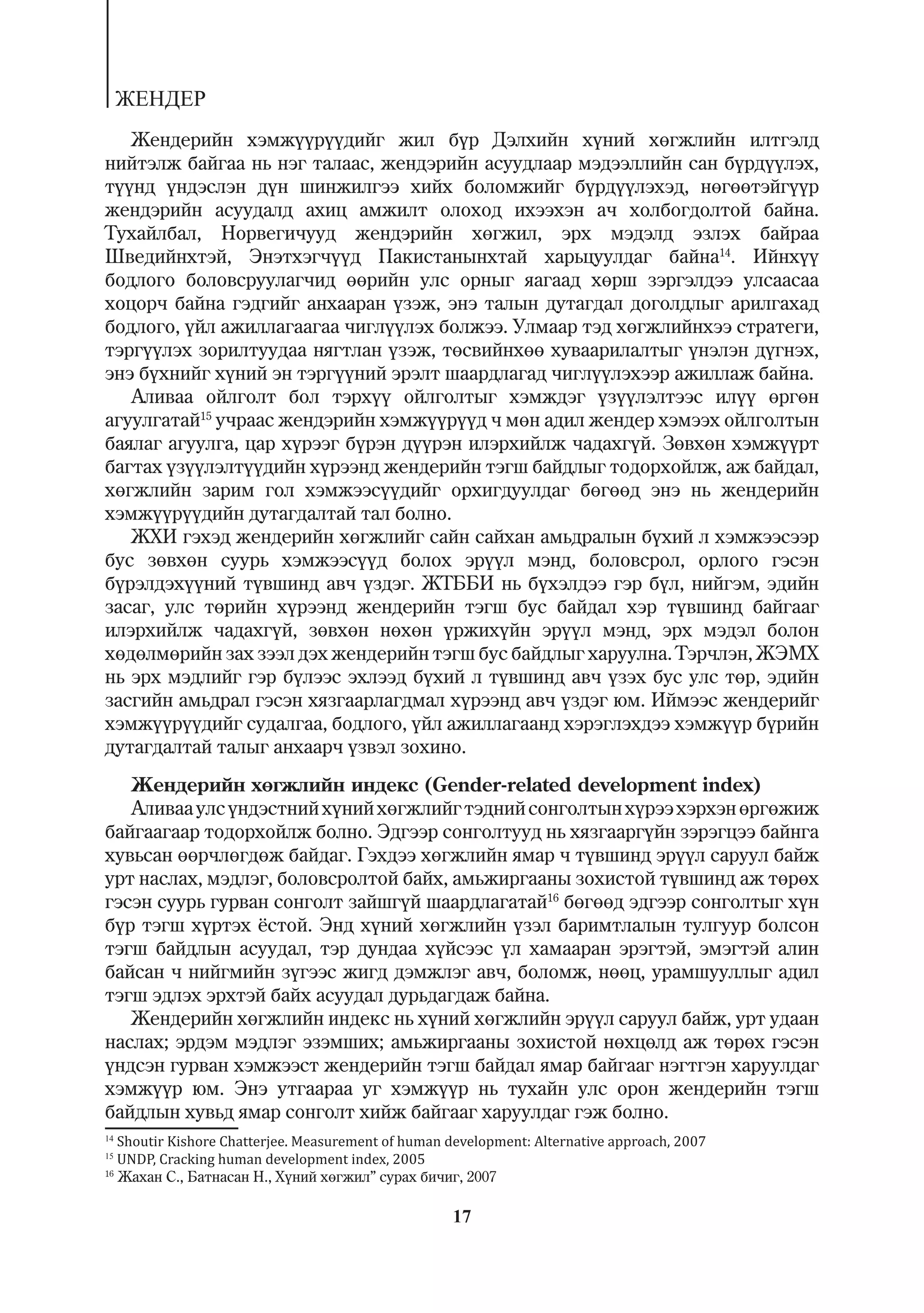 ÆÅÍÄÅÐ
   Æåíäåðèéí õýìæ¿¿ð¿¿äèéã æèë á¿ð Äýëõèéí õ¿íèé õºãæëèéí èëòãýëä
íèéòýëæ áàéãàà íü íýã òàëààñ, æåíäýðèéí àñóóäëààð ìýäýýëëèéí ñàí á¿ðä¿¿ëýõ,
ò¿¿íä ¿íäýñëýí ä¿í øèíæèëãýý õèéõ áîëîìæèéã á¿ðä¿¿ëýõýä, íºãººòýéã¿¿ð
æåíäýðèéí àñóóäàëä àõèö àìæèëò îëîõîä èõýýõýí à÷ õîëáîãäîëòîé áàéíà.
Òóõàéëáàë, Íîðâåãè÷óóä æåíäýðèéí õºãæèë, ýðõ ìýäýëä ýçëýõ áàéðàà
Øâåäèéíõòýé, Ýíýòõýã÷¿¿ä Ïàêèñòàíûíõòàé õàðüöóóëäàã áàéíà14. Èéíõ¿¿
áîäëîãî áîëîâñðóóëàã÷èä ººðèéí óëñ îðíûã ÿàãààä õºðø çýðãýëäýý óëñààñàà
õîöîð÷ áàéíà ãýäãèéã àíõààðàí ¿çýæ, ýíý òàëûí äóòàãäàë äîãîëäëûã àðèëãàõàä
áîäëîãî, ¿éë àæèëëàãààãàà ÷èãë¿¿ëýõ áîëæýý. Óëìààð òýä õºãæëèéíõýý ñòðàòåãè,
òýðã¿¿ëýõ çîðèëòóóäàà íÿãòëàí ¿çýæ, òºñâèéíõºº õóâààðèëàëòûã ¿íýëýí ä¿ãíýõ,
ýíý á¿õíèéã õ¿íèé ýí òýðã¿¿íèé ýðýëò øààðäëàãàä ÷èãë¿¿ëýõýýð àæèëëàæ áàéíà.
   Àëèâàà îéëãîëò áîë òýðõ¿¿ îéëãîëòûã õýìæäýã ¿ç¿¿ëýëòýýñ èë¿¿ ºðãºí
àãóóëãàòàé15 ó÷ðààñ æåíäýðèéí õýìæ¿¿ð¿¿ä ÷ ìºí àäèë æåíäåð õýìýýõ îéëãîëòûí
áàÿëàã àãóóëãà, öàð õ¿ðýýã á¿ðýí ä¿¿ðýí èëýðõèéëæ ÷àäàõã¿é. Çºâõºí õýìæ¿¿ðò
áàãòàõ ¿ç¿¿ëýëò¿¿äèéí õ¿ðýýíä æåíäåðèéí òýãø áàéäëûã òîäîðõîéëæ, àæ áàéäàë,
õºãæëèéí çàðèì ãîë õýìæýýñ¿¿äèéã îðõèãäóóëäàã áºãººä ýíý íü æåíäåðèéí
õýìæ¿¿ð¿¿äèéí äóòàãäàëòàé òàë áîëíî.
   ÆÕÈ ãýõýä æåíäåðèéí õºãæëèéã ñàéí ñàéõàí àìüäðàëûí á¿õèé ë õýìæýýñýýð
áóñ çºâõºí ñóóðü õýìæýýñ¿¿ä áîëîõ ýð¿¿ë ìýíä, áîëîâñðîë, îðëîãî ãýñýí
á¿ðýëäýõ¿¿íèé ò¿âøèíä àâ÷ ¿çäýã. ÆÒÁÁÈ íü á¿õýëäýý ãýð á¿ë, íèéãýì, ýäèéí
çàñàã, óëñ òºðèéí õ¿ðýýíä æåíäåðèéí òýãø áóñ áàéäàë õýð ò¿âøèíä áàéãààã
èëýðõèéëæ ÷àäàõã¿é, çºâõºí íºõºí ¿ðæèõ¿éí ýð¿¿ë ìýíä, ýðõ ìýäýë áîëîí
õºäºëìºðèéí çàõ çýýë äýõ æåíäåðèéí òýãø áóñ áàéäëûã õàðóóëíà. Òýð÷ëýí, ÆÝÌÕ
íü ýðõ ìýäëèéã ãýð á¿ëýýñ ýõëýýä á¿õèé ë ò¿âøèíä àâ÷ ¿çýõ áóñ óëñ òºð, ýäèéí
çàñãèéí àìüäðàë ãýñýí õÿçãààðëàãäìàë õ¿ðýýíä àâ÷ ¿çäýã þì. Èéìýýñ æåíäåðèéã
õýìæ¿¿ð¿¿äèéã ñóäàëãàà, áîäëîãî, ¿éë àæèëëàãààíä õýðýãëýõäýý õýìæ¿¿ð á¿ðèéí
äóòàãäàëòàé òàëûã àíõààð÷ ¿çâýë çîõèíî.
   Æåíäåðèéí õºãæëèéí èíäåêñ (Gender-related development index)
   Àëèâàà óëñ ¿íäýñòíèé õ¿íèé õºãæëèéã òýäíèé ñîíãîëòûí õ¿ðýý õýðõýí ºðãºæèæ
áàéãààãààð òîäîðõîéëæ áîëíî. Ýäãýýð ñîíãîëòóóä íü õÿçãààðã¿éí çýðýãöýý áàéíãà
õóâüñàí ººð÷ëºãäºæ áàéäàã. Ãýõäýý õºãæëèéí ÿìàð ÷ ò¿âøèíä ýð¿¿ë ñàðóóë áàéæ
óðò íàñëàõ, ìýäëýã, áîëîâñðîëòîé áàéõ, àìüæèðãààíû çîõèñòîé ò¿âøèíä àæ òºðºõ
ãýñýí ñóóðü ãóðâàí ñîíãîëò çàéøã¿é øààðäëàãàòàé16 áºãººä ýäãýýð ñîíãîëòûã õ¿í
á¿ð òýãø õ¿ðòýõ ¸ñòîé. Ýíä õ¿íèé õºãæëèéí ¿çýë áàðèìòëàëûí òóëãóóð áîëñîí
òýãø áàéäëûí àñóóäàë, òýð äóíäàà õ¿éñýýñ ¿ë õàìààðàí ýðýãòýé, ýìýãòýé àëèí
áàéñàí ÷ íèéãìèéí ç¿ãýýñ æèãä äýìæëýã àâ÷, áîëîìæ, íººö, óðàìøóóëëûã àäèë
òýãø ýäëýõ ýðõòýé áàéõ àñóóäàë äóðüäàãäàæ áàéíà.
   Æåíäåðèéí õºãæëèéí èíäåêñ íü õ¿íèé õºãæëèéí ýð¿¿ë ñàðóóë áàéæ, óðò óäààí
íàñëàõ; ýðäýì ìýäëýã ýçýìøèõ; àìüæèðãààíû çîõèñòîé íºõöºëä àæ òºðºõ ãýñýí
¿íäñýí ãóðâàí õýìæýýñò æåíäåðèéí òýãø áàéäàë ÿìàð áàéãààã íýãòãýí õàðóóëäàã
õýìæ¿¿ð þì. Ýíý óòãààðàà óã õýìæ¿¿ð íü òóõàéí óëñ îðîí æåíäåðèéí òýãø
áàéäëûí õóâüä ÿìàð ñîíãîëò õèéæ áàéãààã õàðóóëäàã ãýæ áîëíî.
14
   Shoutir Kishore Chatterjee. Measurement of human development: Alternative approach, 2007
15
   UNDP, Cracking human development index, 2005
16
   Æàõàí Ñ., Áàòíàñàí Í., Õ¿íèé õºãæèë” ñóðàõ áè÷èã, 2007

                                                    17
 