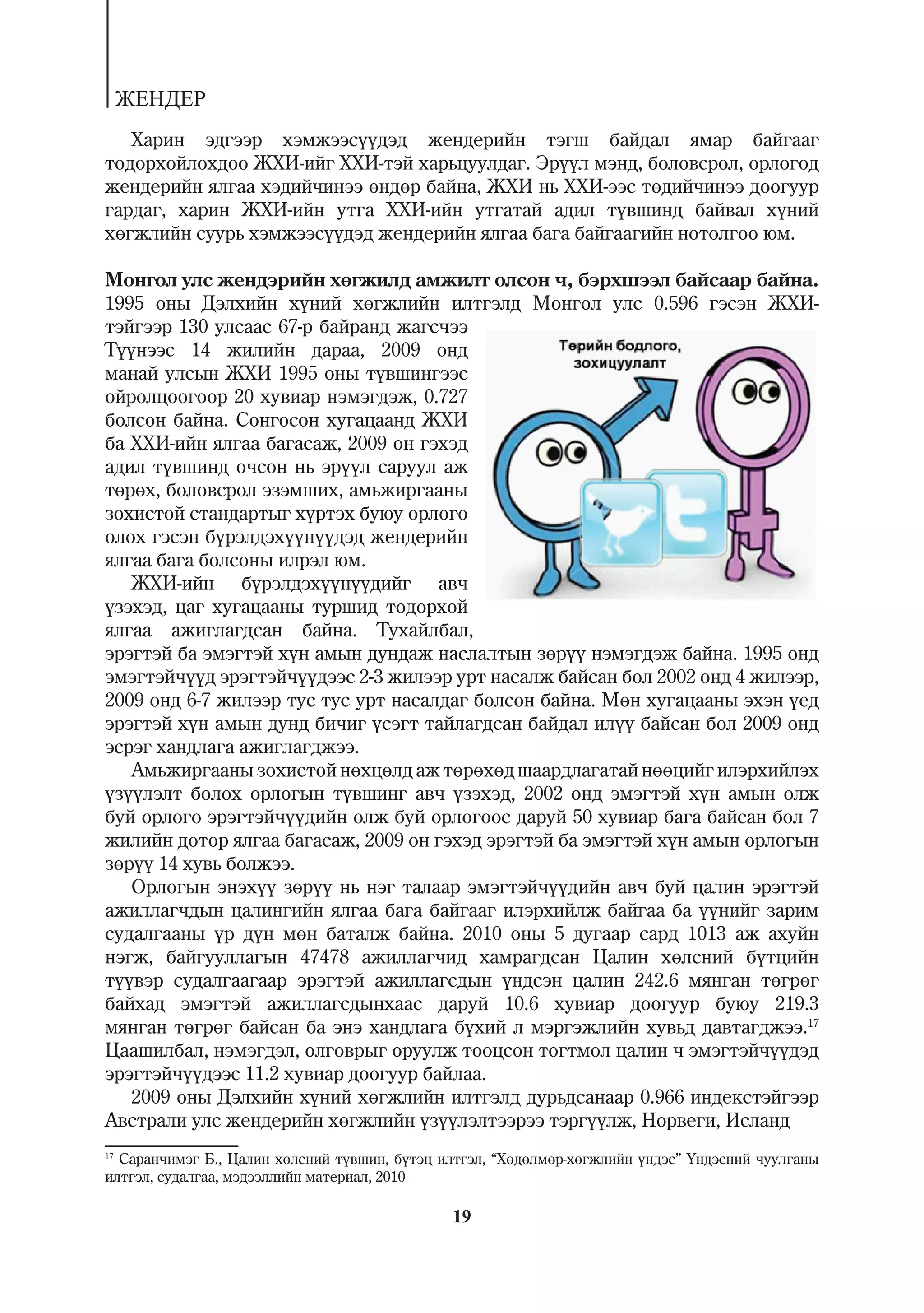 ÆÅÍÄÅÐ
   Õàðèí ýäãýýð õýìæýýñ¿¿äýä æåíäåðèéí òýãø áàéäàë ÿìàð áàéãààã
òîäîðõîéëîõäîî ÆÕÈ-èéã ÕÕÈ-òýé õàðüöóóëäàã. Ýð¿¿ë ìýíä, áîëîâñðîë, îðëîãîä
æåíäåðèéí ÿëãàà õýäèé÷èíýý ºíäºð áàéíà, ÆÕÈ íü ÕÕÈ-ýýñ òºäèé÷èíýý äîîãóóð
ãàðäàã, õàðèí ÆÕÈ-èéí óòãà ÕÕÈ-èéí óòãàòàé àäèë ò¿âøèíä áàéâàë õ¿íèé
õºãæëèéí ñóóðü õýìæýýñ¿¿äýä æåíäåðèéí ÿëãàà áàãà áàéãààãèéí íîòîëãîî þì.

Ìîíãîë óëñ æåíäýðèéí õºãæèëä àìæèëò îëñîí ÷, áýðõøýýë áàéñààð áàéíà.
1995 îíû Äýëõèéí õ¿íèé õºãæëèéí èëòãýëä Ìîíãîë óëñ 0.596 ãýñýí ÆÕÈ-
òýéãýýð 130 óëñààñ 67-ð áàéðàíä æàãñ÷ýý
Ò¿¿íýýñ 14 æèëèéí äàðàà, 2009 îíä
ìàíàé óëñûí ÆÕÈ 1995 îíû ò¿âøèíãýýñ
îéðîëöîîãîîð 20 õóâèàð íýìýãäýæ, 0.727
áîëñîí áàéíà. Ñîíãîñîí õóãàöààíä ÆÕÈ
áà ÕÕÈ-èéí ÿëãàà áàãàñàæ, 2009 îí ãýõýä
àäèë ò¿âøèíä î÷ñîí íü ýð¿¿ë ñàðóóë àæ
òºðºõ, áîëîâñðîë ýçýìøèõ, àìüæèðãààíû
çîõèñòîé ñòàíäàðòûã õ¿ðòýõ áóþó îðëîãî
îëîõ ãýñýí á¿ðýëäýõ¿¿í¿¿äýä æåíäåðèéí
ÿëãàà áàãà áîëñîíû èëðýë þì.
   ÆÕÈ-èéí á¿ðýëäýõ¿¿í¿¿äèéã àâ÷
¿çýõýä, öàã õóãàöààíû òóðøèä òîäîðõîé
ÿëãàà àæèãëàãäñàí áàéíà. Òóõàéëáàë,
ýðýãòýé áà ýìýãòýé õ¿í àìûí äóíäàæ íàñëàëòûí çºð¿¿ íýìýãäýæ áàéíà. 1995 îíä
ýìýãòýé÷¿¿ä ýðýãòýé÷¿¿äýýñ 2-3 æèëýýð óðò íàñàëæ áàéñàí áîë 2002 îíä 4 æèëýýð,
2009 îíä 6-7 æèëýýð òóñ òóñ óðò íàñàëäàã áîëñîí áàéíà. Ìºí õóãàöààíû ýõýí ¿åä
ýðýãòýé õ¿í àìûí äóíä áè÷èã ¿ñýãò òàéëàãäñàí áàéäàë èë¿¿ áàéñàí áîë 2009 îíä
ýñðýã õàíäëàãà àæèãëàãäæýý.
   Àìüæèðãààíû çîõèñòîé íºõöºëä àæ òºðºõºä øààðäëàãàòàé íººöèéã èëýðõèéëýõ
¿ç¿¿ëýëò áîëîõ îðëîãûí ò¿âøèíã àâ÷ ¿çýõýä, 2002 îíä ýìýãòýé õ¿í àìûí îëæ
áóé îðëîãî ýðýãòýé÷¿¿äèéí îëæ áóé îðëîãîîñ äàðóé 50 õóâèàð áàãà áàéñàí áîë 7
æèëèéí äîòîð ÿëãàà áàãàñàæ, 2009 îí ãýõýä ýðýãòýé áà ýìýãòýé õ¿í àìûí îðëîãûí
çºð¿¿ 14 õóâü áîëæýý.
   Îðëîãûí ýíýõ¿¿ çºð¿¿ íü íýã òàëààð ýìýãòýé÷¿¿äèéí àâ÷ áóé öàëèí ýðýãòýé
àæèëëàã÷äûí öàëèíãèéí ÿëãàà áàãà áàéãààã èëýðõèéëæ áàéãàà áà ¿¿íèéã çàðèì
ñóäàëãààíû ¿ð ä¿í ìºí áàòàëæ áàéíà. 2010 îíû 5 äóãààð ñàðä 1013 àæ àõóéí
íýãæ, áàéãóóëëàãûí 47478 àæèëëàã÷èä õàìðàãäñàí Öàëèí õºëñíèé á¿òöèéí
ò¿¿âýð ñóäàëãààãààð ýðýãòýé àæèëëàãñäûí ¿íäñýí öàëèí 242.6 ìÿíãàí òºãðºã
áàéõàä ýìýãòýé àæèëëàãñäûíõààñ äàðóé 10.6 õóâèàð äîîãóóð áóþó 219.3
ìÿíãàí òºãðºã áàéñàí áà ýíý õàíäëàãà á¿õèé ë ìýðãýæëèéí õóâüä äàâòàãäæýý.17
Öààøèëáàë, íýìýãäýë, îëãîâðûã îðóóëæ òîîöñîí òîãòìîë öàëèí ÷ ýìýãòýé÷¿¿äýä
ýðýãòýé÷¿¿äýýñ 11.2 õóâèàð äîîãóóð áàéëàà.
   2009 îíû Äýëõèéí õ¿íèé õºãæëèéí èëòãýëä äóðüäñàíààð 0.966 èíäåêñòýéãýýð
Àâñòðàëè óëñ æåíäåðèéí õºãæëèéí ¿ç¿¿ëýëòýýðýý òýðã¿¿ëæ, Íîðâåãè, Èñëàíä
17
   Ñàðàí÷èìýã Á., Öàëèí õºëñíèé ò¿âøèí, á¿òýö èëòãýë, “Õºäºëìºð-õºãæëèéí ¿íäýñ” ¯íäýñíèé ÷óóëãàíû
èëòãýë, ñóäàëãàà, ìýäýýëëèéí ìàòåðèàë, 2010

                                               19
 