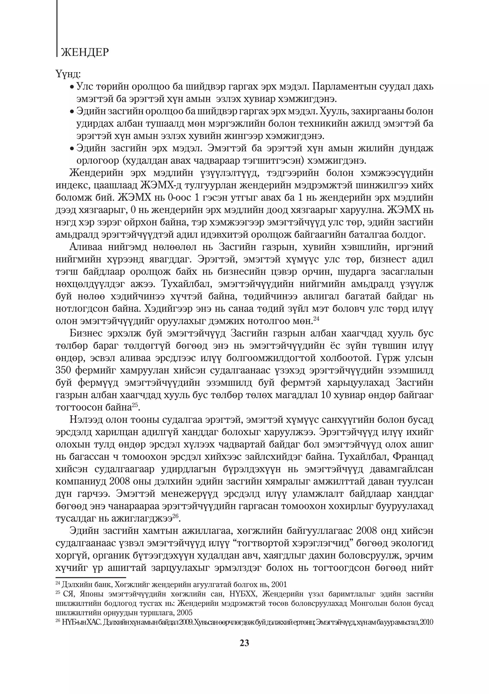 ÆÅÍÄÅÐ
¯¿íä:
   Óëñ òºðèéí îðîëöîî áà øèéäâýð ãàðãàõ ýðõ ìýäýë. Ïàðëàìåíòûí ñóóäàë äàõü
     ýìýãòýé áà ýðýãòýé õ¿í àìûí ýçëýõ õóâèàð õýìæèãäýíý.
   Ýäèéí çàñãèéí îðîëöîî áà øèéäâýð ãàðãàõ ýðõ ìýäýë. Õóóëü, çàõèðãààíû áîëîí
     óäèðäàõ àëáàí òóøààëä ìºí ìýðãýæëèéí áîëîí òåõíèêèéí àæèëä ýìýãòýé áà
     ýðýãòýé õ¿í àìûí ýçëýõ õóâèéí æèíãýýð õýìæèãäýíý.
   Ýäèéí çàñãèéí ýðõ ìýäýë. Ýìýãòýé áà ýðýãòýé õ¿í àìûí æèëèéí äóíäàæ
     îðëîãîîð (õóäàëäàí àâàõ ÷àäâàðààð òýãøèòãýñýí) õýìæèãäýíý.
   Æåíäåðèéí ýðõ ìýäëèéí ¿ç¿¿ëýëò¿¿ä, òýäãýýðèéí áîëîí õýìæýýñ¿¿äèéí
èíäåêñ, öààøëààä ÆÝÌÕ-ä òóëãóóðëàí æåíäåðèéí ìýäðýìæòýé øèíæèëãýý õèéõ
áîëîìæ áèé. ÆÝÌÕ íü 0-îîñ 1 ãýñýí óòãûã àâàõ áà 1 íü æåíäåðèéí ýðõ ìýäëèéí
äýýä õÿçãààðûã, 0 íü æåíäåðèéí ýðõ ìýäëèéí äîîä õÿçãààðûã õàðóóëíà. ÆÝÌÕ íü
íýãä õýð çýðýã îéðõîí áàéíà, òýð õýìæýýãýýð ýìýãòýé÷¿¿ä óëñ òºð, ýäèéí çàñãèéí
àìüäðàëä ýðýãòýé÷¿¿äòýé àäèë èäýâõèòýé îðîëöîæ áàéãààãèéí áàòàëãàà áîëäîã.
   Àëèâàà íèéãýìä íºëººëºë íü Çàñãèéí ãàçðûí, õóâèéí õýâøëèéí, èðãýíèé
íèéãìèéí õ¿ðýýíä ÿâàãääàã. Ýðýãòýé, ýìýãòýé õ¿ì¿¿ñ óëñ òºð, áèçíåñò àäèë
òýãø áàéäëààð îðîëöîæ áàéõ íü áèçíåñèéí öýâýð îð÷èí, øóäàðãà çàñàãëàëûí
íºõöºëä¿¿ëäýã àæýý. Òóõàéëáàë, ýìýãòýé÷¿¿äèéí íèéãìèéí àìüäðàëä ¿ç¿¿ëæ
áóé íºëºº õýäèé÷èíýý õ¿÷òýé áàéíà, òºäèé÷èíýý àâëèãàë áàãàòàé áàéäàã íü
íîòëîãäñîí áàéíà. Õýäèéãýýð ýíý íü ñàíàà òºäèé ç¿éë ìýò áîëîâ÷ óëñ òºðä èë¿¿
îëîí ýìýãòýé÷¿¿äèéã îðóóëàõûã äýìæèõ íîòîëãîî ìºí.24
   Áèçíåñ ýðõýëæ áóé ýìýãòýé÷¿¿ä Çàñãèéí ãàçðûí àëáàí õààã÷äàä õóóëü áóñ
òºëáºð áàðàã òºëäºãã¿é áºãººä ýíý íü ýìýãòýé÷¿¿äèéí ¸ñ ç¿éí ò¿âøèí èë¿¿
ºíäºð, ýñâýë àëèâàà ýðñäëýýñ èë¿¿ áîëãîîìæèëäîãòîé õîëáîîòîé. Ã¿ðæ óëñûí
350 ôåðìèéã õàìðóóëàí õèéñýí ñóäàëãààíààñ ¿çýõýä ýðýãòýé÷¿¿äèéí ýçýìøèëä
áóé ôåðì¿¿ä ýìýãòýé÷¿¿äèéí ýçýìøèëä áóé ôåðìòýé õàðüöóóëàõàä Çàñãèéí
ãàçðûí àëáàí õààã÷äàä õóóëü áóñ òºëáºð òºëºõ ìàãàäëàë 10 õóâèàð ºíäºð áàéãààã
òîãòîîñîí áàéíà25.
   Íýëýýä îëîí òîîíû ñóäàëãàà ýðýãòýé, ýìýãòýé õ¿ì¿¿ñ ñàíõ¿¿ãèéí áîëîí áóñàä
ýðñäýëä õàðèëöàí àäèëã¿é õàíääàã áîëîõûã õàðóóëæýý. Ýðýãòýé÷¿¿ä èë¿¿ èõèéã
îëîõûí òóëä ºíäºð ýðñäýë õ¿ëýýõ ÷àäâàðòàé áàéäàã áîë ýìýãòýé÷¿¿ä îëîõ àøèã
íü áàãàññàí ÷ òîìîîõîí ýðñäýë õèéõýýñ çàéëñõèéäýã áàéíà. Òóõàéëáàë, Ôðàíöàä
õèéñýí ñóäàëãààãààð óäèðäëàãûí á¿ðýëäýõ¿¿í íü ýìýãòýé÷¿¿ä äàâàìãàéëñàí
êîìïàíèóä 2008 îíû äýëõèéí ýäèéí çàñãèéí õÿìðàëûã àìæèëòòàé äàâàí òóóëñàí
ä¿í ãàð÷ýý. Ýìýãòýé ìåíåæåð¿¿ä ýðñäýëä èë¿¿ óëàìæëàëò áàéäëààð õàíääàã
áºãººä ýíý ÷àíàðààðàà ýðýãòýé÷¿¿äèéí ãàðãàñàí òîìîîõîí õîõèðëûã áóóðóóëàõàä
òóñàëäàã íü àæèãëàãäæýý26.
   Ýäèéí çàñãèéí õàìòûí àæèëëàãàà, õºãæëèéí áàéãóóëëàãààñ 2008 îíä õèéñýí
ñóäàëãààíààñ ¿çâýë ýìýãòýé÷¿¿ä èë¿¿ “òîãòâîðòîé õýðýãëýã÷èä” áºãººä ýêîëîãèä
õîðã¿é, îðãàíèê á¿òýýãäýõ¿¿í õóäàëäàí àâ÷, õàÿãäëûã äàõèí áîëîâñðóóëæ, ýð÷èì
õ¿÷èéã ¿ð àøèãòàé çàðöóóëàõûã ýðìýëçäýã áîëîõ íü òîãòîîãäñîí áºãººä íèéò
24
   Äýëõèéí áàíê, Õºãæëèéã æåíäåðèéí àãóóëãàòàé áîëãîõ íü, 2001
25
   Ñß, ßïîíû ýìýãòýé÷¿¿äèéí õºãæëèéí ñàí, Í¯ÁÕÕ, Æåíäåðèéí ¿çýë áàðèìòëàëûã ýäèéí çàñãèéí
øèëæèëòèéí áîäëîãîä òóñãàõ íü: Æåíäåðèéí ìýäðýìæòýé òºñºâ áîëîâñðóóëàõàä Ìîíãîëûí áîëîí áóñàä
øèëæèëòèéí îðíóóäûí òóðøëàãà, 2005
26
   Í¯Á-ûí ÕÀÑ. Äýëõèéí õ¿í àìûí áàéäàë 2009. Õóâüñàí ººð÷ëºãäºæ áóé äýëæõèé åðòºíö: Ýìýãòýé÷¿¿ä, õ¿í àì áà óóð àìüñãàë, 2010

                                                            23
 