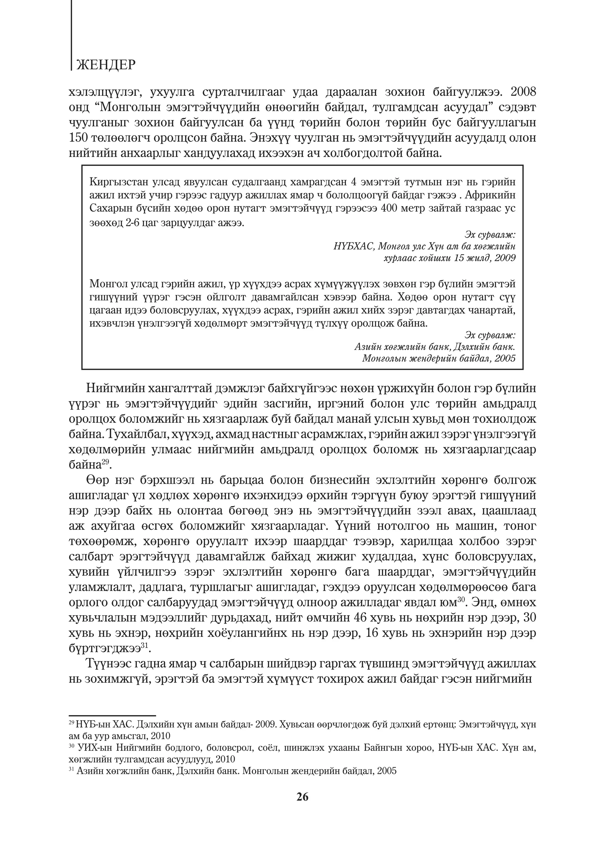 ÆÅÍÄÅÐ
õýëýëö¿¿ëýã, óõóóëãà ñóðòàë÷èëãààã óäàà äàðààëàí çîõèîí áàéãóóëæýý. 2008
îíä “Ìîíãîëûí ýìýãòýé÷¿¿äèéí ºíººãèéí áàéäàë, òóëãàìäñàí àñóóäàë” ñýäýâò
÷óóëãàíûã çîõèîí áàéãóóëñàí áà ¿¿íä òºðèéí áîëîí òºðèéí áóñ áàéãóóëëàãûí
150 òºëººëºã÷ îðîëöñîí áàéíà. Ýíýõ¿¿ ÷óóëãàí íü ýìýãòýé÷¿¿äèéí àñóóäàëä îëîí
íèéòèéí àíõààðëûã õàíäóóëàõàä èõýýõýí à÷ õîëáîãäîëòîé áàéíà.

      Êèðãûçñòàí óëñàä ÿâóóëñàí ñóäàëãààíä õàìðàãäñàí 4 ýìýãòýé òóòìûí íýã íü ãýðèéí
      àæèë èõòýé ó÷èð ãýðýýñ ãàäóóð àæèëëàõ ÿìàð ÷ áîëîëöîîã¿é áàéäàã ãýæýý . Àôðèêèéí
      Ñàõàðûí á¿ñèéí õºäºº îðîí íóòàãò ýìýãòýé÷¿¿ä ãýðýýñýý 400 ìåòð çàéòàé ãàçðààñ óñ
      çººõºä 2-6 öàã çàðöóóëäàã àæýý.
                                                                                   Ýõ ñóðâàëæ:
                                                        Í¯ÁÕÀÑ, Ìîíãîë óëñ Õ¿í àì áà õºãæëèéí
                                                                 õóðëààñ õîéøõè 15 æèëä, 2009

      Ìîíãîë óëñàä ãýðèéí àæèë, ¿ð õ¿¿õäýý àñðàõ õ¿ì¿¿æ¿¿ëýõ çºâõºí ãýð á¿ëèéí ýìýãòýé
      ãèø¿¿íèé ¿¿ðýã ãýñýí îéëãîëò äàâàìãàéëñàí õýâýýð áàéíà. Õºäºº îðîí íóòàãò ñ¿¿
      öàãààí èäýý áîëîâñðóóëàõ, õ¿¿õäýý àñðàõ, ãýðèéí àæèë õèéõ çýðýã äàâòàãäàõ ÷àíàðòàé,
      èõýâ÷ëýí ¿íýëãýýã¿é õºäºëìºðò ýìýãòýé÷¿¿ä ò¿ëõ¿¿ îðîëöîæ áàéíà.
                                                                                    Ýõ ñóðâàëæ:
                                                             Àçèéí õºãæëèéí áàíê, Äýëõèéí áàíê.
                                                              Ìîíãîëûí æåíäåðèéí áàéäàë, 2005


   Íèéãìèéí õàíãàëòòàé äýìæëýã áàéõã¿éãýýñ íºõºí ¿ðæèõ¿éí áîëîí ãýð á¿ëèéí
¿¿ðýã íü ýìýãòýé÷¿¿äèéã ýäèéí çàñãèéí, èðãýíèé áîëîí óëñ òºðèéí àìüäðàëä
îðîëöîõ áîëîìæèéã íü õÿçãààðëàæ áóé áàéäàë ìàíàé óëñûí õóâüä ìºí òîõèîëäîæ
áàéíà. Òóõàéëáàë, õ¿¿õýä, àõìàä íàñòíûã àñðàìæëàõ, ãýðèéí àæèë çýðýã ¿íýëãýýã¿é
õºäºëìºðèéí óëìààñ íèéãìèéí àìüäðàëä îðîëöîõ áîëîìæ íü õÿçãààðëàãäñààð
áàéíà29.
   ªºð íýã áýðõøýýë íü áàðüöàà áîëîí áèçíåñèéí ýõëýëòèéí õºðºíãº áîëãîæ
àøèãëàäàã ¿ë õºäëºõ õºðºíãº èõýíõèäýý ºðõèéí òýðã¿¿í áóþó ýðýãòýé ãèø¿¿íèé
íýð äýýð áàéõ íü îëîíòàà áºãººä ýíý íü ýìýãòýé÷¿¿äèéí çýýë àâàõ, öààøëààä
àæ àõóéãàà ºñãºõ áîëîìæèéã õÿçãààðëàäàã. ¯¿íèé íîòîëãîî íü ìàøèí, òîíîã
òºõººðºìæ, õºðºíãº îðóóëàëò èõýýð øààðääàã òýýâýð, õàðèëöàà õîëáîî çýðýã
ñàëáàðò ýðýãòýé÷¿¿ä äàâàìãàéëæ áàéõàä æèæèã õóäàëäàà, õ¿íñ áîëîâñðóóëàõ,
õóâèéí ¿éë÷èëãýý çýðýã ýõëýëòèéí õºðºíãº áàãà øààðääàã, ýìýãòýé÷¿¿äèéí
óëàìæëàëò, äàäëàãà, òóðøëàãûã àøèãëàäàã, ãýõäýý îðóóëñàí õºäºëìºðººñºº áàãà
îðëîãî îëäîã ñàëáàðóóäàä ýìýãòýé÷¿¿ä îëíîîð àæèëëàäàã ÿâäàë þì30. Ýíä, ºìíºõ
õóâü÷ëàëûí ìýäýýëëèéã äóðüäàõàä, íèéò ºì÷èéí 46 õóâü íü íºõðèéí íýð äýýð, 30
õóâü íü ýõíýð, íºõðèéí õî¸óëàíãèéíõ íü íýð äýýð, 16 õóâü íü ýõíýðèéí íýð äýýð
á¿ðòãýãäæýý31.
   Ò¿¿íýýñ ãàäíà ÿìàð ÷ ñàëáàðûí øèéäâýð ãàðãàõ ò¿âøèíä ýìýãòýé÷¿¿ä àæèëëàõ
íü çîõèìæã¿é, ýðýãòýé áà ýìýãòýé õ¿ì¿¿ñò òîõèðîõ àæèë áàéäàã ãýñýí íèéãìèéí


29
   Í¯Á-ûí ÕÀÑ. Äýëõèéí õ¿í àìûí áàéäàë- 2009. Õóâüñàí ººð÷ëºãäºæ áóé äýëõèé åðòºíö: Ýìýãòýé÷¿¿ä, õ¿í
àì áà óóð àìüñãàë, 2010
30
   ÓÈÕ-ûí Íèéãìèéí áîäëîãî, áîëîâñðîë, ñî¸ë, øèíæëýõ óõààíû Áàéíãûí õîðîî, Í¯Á-ûí ÕÀÑ. Õ¿í àì,
õºãæëèéí òóëãàìäñàí àñóóäëóóä, 2010
31
   Àçèéí õºãæëèéí áàíê, Äýëõèéí áàíê. Ìîíãîëûí æåíäåðèéí áàéäàë, 2005

                                                26
 