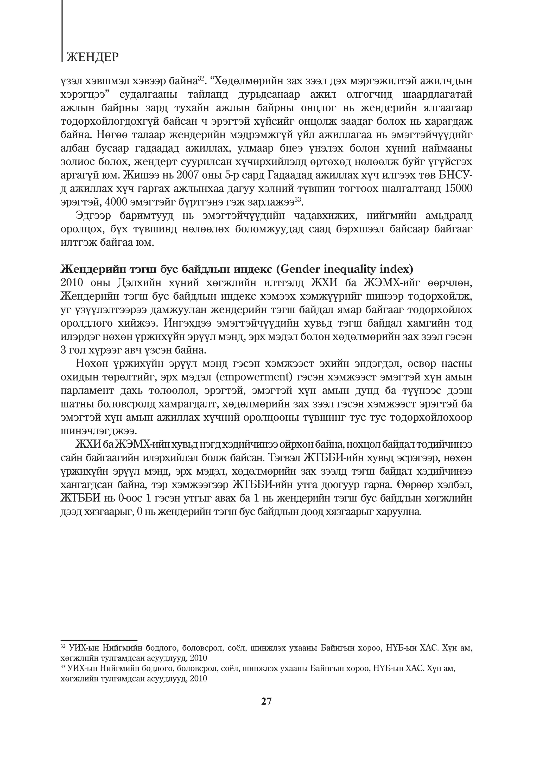 ÆÅÍÄÅÐ
¿çýë õýâøìýë õýâýýð áàéíà32. “Õºäºëìºðèéí çàõ çýýë äýõ ìýðãýæèëòýé àæèë÷äûí
õýðýãöýý” ñóäàëãààíû òàéëàíä äóðüäñàíààð àæèë îëãîã÷èä øààðäëàãàòàé
àæëûí áàéðíû çàðä òóõàéí àæëûí áàéðíû îíöëîã íü æåíäåðèéí ÿëãààãààð
òîäîðõîéëîãäîõã¿é áàéñàí ÷ ýðýãòýé õ¿éñèéã îíöîëæ çààäàã áîëîõ íü õàðàãäàæ
áàéíà. Íºãºº òàëààð æåíäåðèéí ìýäðýìæã¿é ¿éë àæèëëàãàà íü ýìýãòýé÷¿¿äèéã
àëáàí áóñààð ãàäààäàä àæèëëàõ, óëìààð áèåý ¿íýëýõ áîëîí õ¿íèé íàéìààíû
çîëèîñ áîëîõ, æåíäåðò ñóóðèëñàí õ¿÷èðõèéëýëä ºðòºõºä íºëººëæ áóéã ¿ã¿éñãýõ
àðãàã¿é þì. Æèøýý íü 2007 îíû 5-ð ñàðä Ãàäààäàä àæèëëàõ õ¿÷ èëãýýõ òºâ ÁÍÑÓ-
ä àæèëëàõ õ¿÷ ãàðãàõ àæëûíõàà äàãóó õýëíèé ò¿âøèí òîãòîîõ øàëãàëòàíä 15000
ýðýãòýé, 4000 ýìýãòýéã á¿ðòãýíý ãýæ çàðëàæýý33.
   Ýäãýýð áàðèìòóóä íü ýìýãòýé÷¿¿äèéí ÷àäàâõèæèõ, íèéãìèéí àìüäðàëä
îðîëöîõ, á¿õ ò¿âøèíä íºëººëºõ áîëîìæóóäàä ñààä áýðõøýýë áàéñààð áàéãààã
èëòãýæ áàéãàà þì.

Æåíäåðèéí òýãø áóñ áàéäëûí èíäåêñ (Gender inequality index)
2010 îíû Äýëõèéí õ¿íèé õºãæëèéí èëòãýëä ÆÕÈ áà ÆÝÌÕ-èéã ººð÷ëºí,
Æåíäåðèéí òýãø áóñ áàéäëûí èíäåêñ õýìýýõ õýìæ¿¿ðèéã øèíýýð òîäîðõîéëæ,
óã ¿ç¿¿ëýëòýýðýý äàìæóóëàí æåíäåðèéí òýãø áàéäàë ÿìàð áàéãààã òîäîðõîéëîõ
îðîëäëîãî õèéæýý. Èíãýõäýý ýìýãòýé÷¿¿äèéí õóâüä òýãø áàéäàë õàìãèéí òîä
èëýðäýã íºõºí ¿ðæèõ¿éí ýð¿¿ë ìýíä, ýðõ ìýäýë áîëîí õºäºëìºðèéí çàõ çýýë ãýñýí
3 ãîë õ¿ðýýã àâ÷ ¿çñýí áàéíà.
   Íºõºí ¿ðæèõ¿éí ýð¿¿ë ìýíä ãýñýí õýìæýýñò ýõèéí ýíäýãäýë, ºñâºð íàñíû
îõèäûí òºðºëòèéã, ýðõ ìýäýë (empowerment) ãýñýí õýìæýýñò ýìýãòýé õ¿í àìûí
ïàðëàìåíò äàõü òºëººëºë, ýðýãòýé, ýìýãòýé õ¿í àìûí äóíä áà ò¿¿íýýñ äýýø
øàòíû áîëîâñðîëä õàìðàãäàëò, õºäºëìºðèéí çàõ çýýë ãýñýí õýìæýýñò ýðýãòýé áà
ýìýãòýé õ¿í àìûí àæèëëàõ õ¿÷íèé îðîëöîîíû ò¿âøèíã òóñ òóñ òîäîðõîéëîõîîð
øèíý÷ëýãäæýý.
   ÆÕÈ áà ÆÝÌÕ-èéí õóâüä íýãä õýäèé÷èíýý îéðõîí áàéíà, íºõöºë áàéäàë òºäèé÷èíýý
ñàéí áàéãààãèéí èëýðõèéëýë áîëæ áàéñàí. Òýãâýë ÆÒÁÁÈ-èéí õóâüä ýñðýãýýð, íºõºí
¿ðæèõ¿éí ýð¿¿ë ìýíä, ýðõ ìýäýë, õºäºëìºðèéí çàõ çýýëä òýãø áàéäàë õýäèé÷èíýý
õàíãàãäñàí áàéíà, òýð õýìæýýãýýð ÆÒÁÁÈ-èéí óòãà äîîãóóð ãàðíà. ªºðººð õýëáýë,
ÆÒÁÁÈ íü 0-îîñ 1 ãýñýí óòãûã àâàõ áà 1 íü æåíäåðèéí òýãø áóñ áàéäëûí õºãæëèéí
äýýä õÿçãààðûã, 0 íü æåíäåðèéí òýãø áóñ áàéäëûí äîîä õÿçãààðûã õàðóóëíà.




32
   ÓÈÕ-ûí Íèéãìèéí áîäëîãî, áîëîâñðîë, ñî¸ë, øèíæëýõ óõààíû Áàéíãûí õîðîî, Í¯Á-ûí ÕÀÑ. Õ¿í àì,
õºãæëèéí òóëãàìäñàí àñóóäëóóä, 2010
33
   ÓÈÕ-ûí Íèéãìèéí áîäëîãî, áîëîâñðîë, ñî¸ë, øèíæëýõ óõààíû Áàéíãûí õîðîî, Í¯Á-ûí ÕÀÑ. Õ¿í àì,
õºãæëèéí òóëãàìäñàí àñóóäëóóä, 2010

                                             27
 