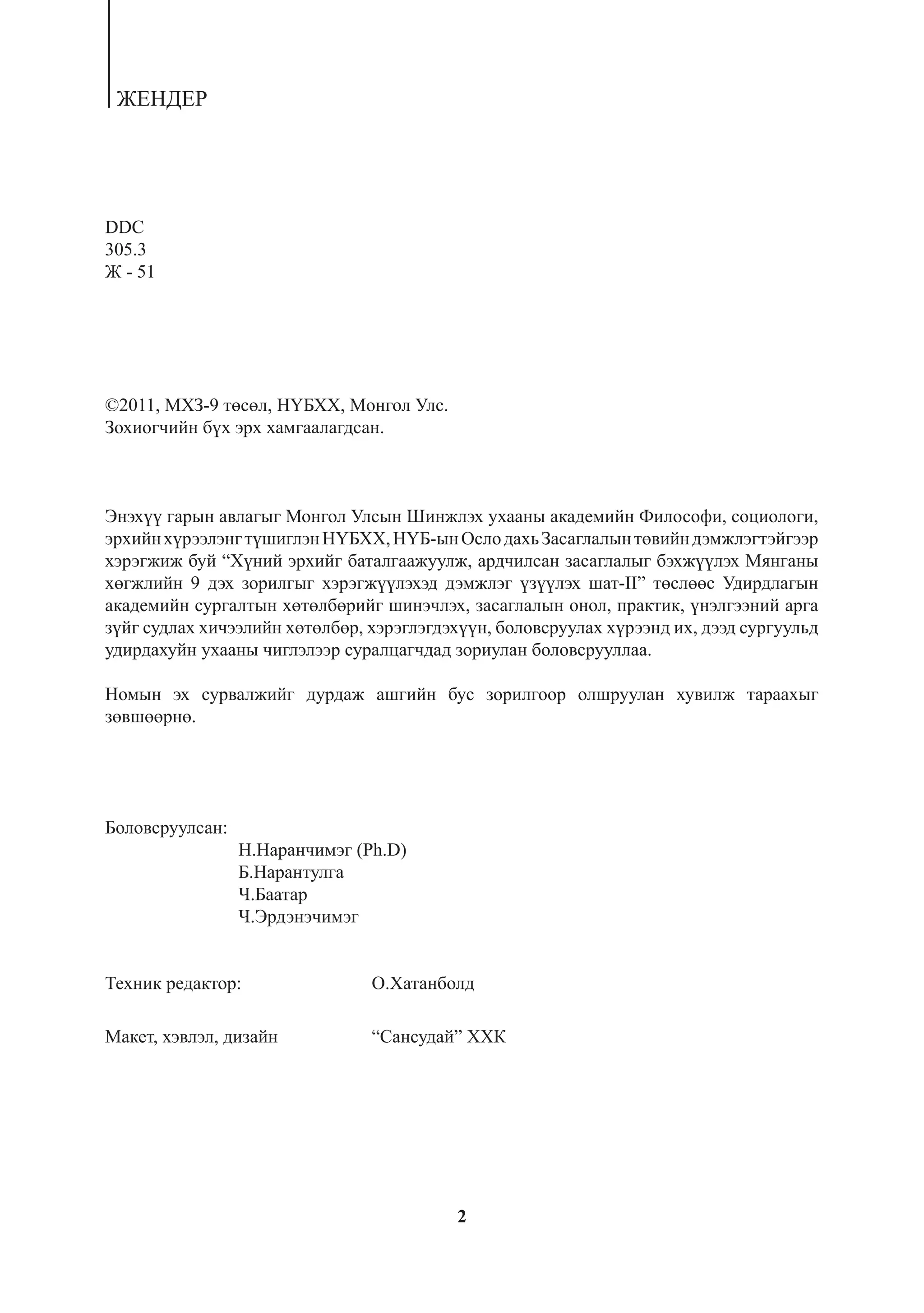 ÆÅÍÄÅÐ




DDC
305.3
Æ - 51




©2011, ÌÕÇ-9 òºñºë, Í¯ÁÕÕ, Moíãîë Óëñ.
Çîõèîã÷èéí á¿õ ýðõ õàìãààëàãäñàí.



Ýíýõ¿¿ ãàðûí àâëàãûã Ìîíãîë Óëñûí Øèíæëýõ óõààíû àêàäåìèéí Ôèëîñîôè, ñîöèîëîãè,
ýðõèéí õ¿ðýýëýíã ò¿øèãëýí Í¯ÁÕÕ, Í¯Á-ûí Îñëî äàõü Çàñàãëàëûí òºâèéí äýìæëýãòýéãýýð
õýðýãæèæ áóé “Õ¿íèé ýðõèéã áàòàëãààæóóëæ, àðä÷èëñàí çàñàãëàëûã áýõæ¿¿ëýõ Ìÿíãàíû
õºãæëèéí 9 äýõ çîðèëãûã õýðýãæ¿¿ëýõýä äýìæëýã ¿ç¿¿ëýõ øàò-II” òºñëººñ Óäèðäëàãûí
àêàäåìèéí ñóðãàëòûí õºòºëáºðèéã øèíý÷ëýõ, çàñàãëàëûí îíîë, ïðàêòèê, ¿íýëãýýíèé àðãà
ç¿éã ñóäëàõ õè÷ýýëèéí õºòºëáºð, õýðýãëýãäýõ¿¿í, áîëîâñðóóëàõ õ¿ðýýíä èõ, äýýä ñóðãóóëüä
óäèðäàõóéí óõààíû ÷èãëýëýýð ñóðàëöàã÷äàä çîðèóëàí áîëîâñðóóëëàà.

Íîìûí ýõ ñóðâàëæèéã äóðäàæ àøãèéí áóñ çîðèëãîîð îëøðóóëàí õóâèëæ òàðààõûã
çºâøººðíº.




Áîëîâñðóóëñàí:
                 Í.Íàðàí÷èìýã (Ph.D)
                 Á.Íàðàíòóëãà
                 ×.Áààòàð
                 ×.Ýðäýíý÷èìýã


Òåõíèê ðåäàêòîð:                Î.Õàòàíáîëä

Ìàêåò, õýâëýë, äèçàéí           “Ñàíñóäàé” ÕÕÊ




                                          2
 