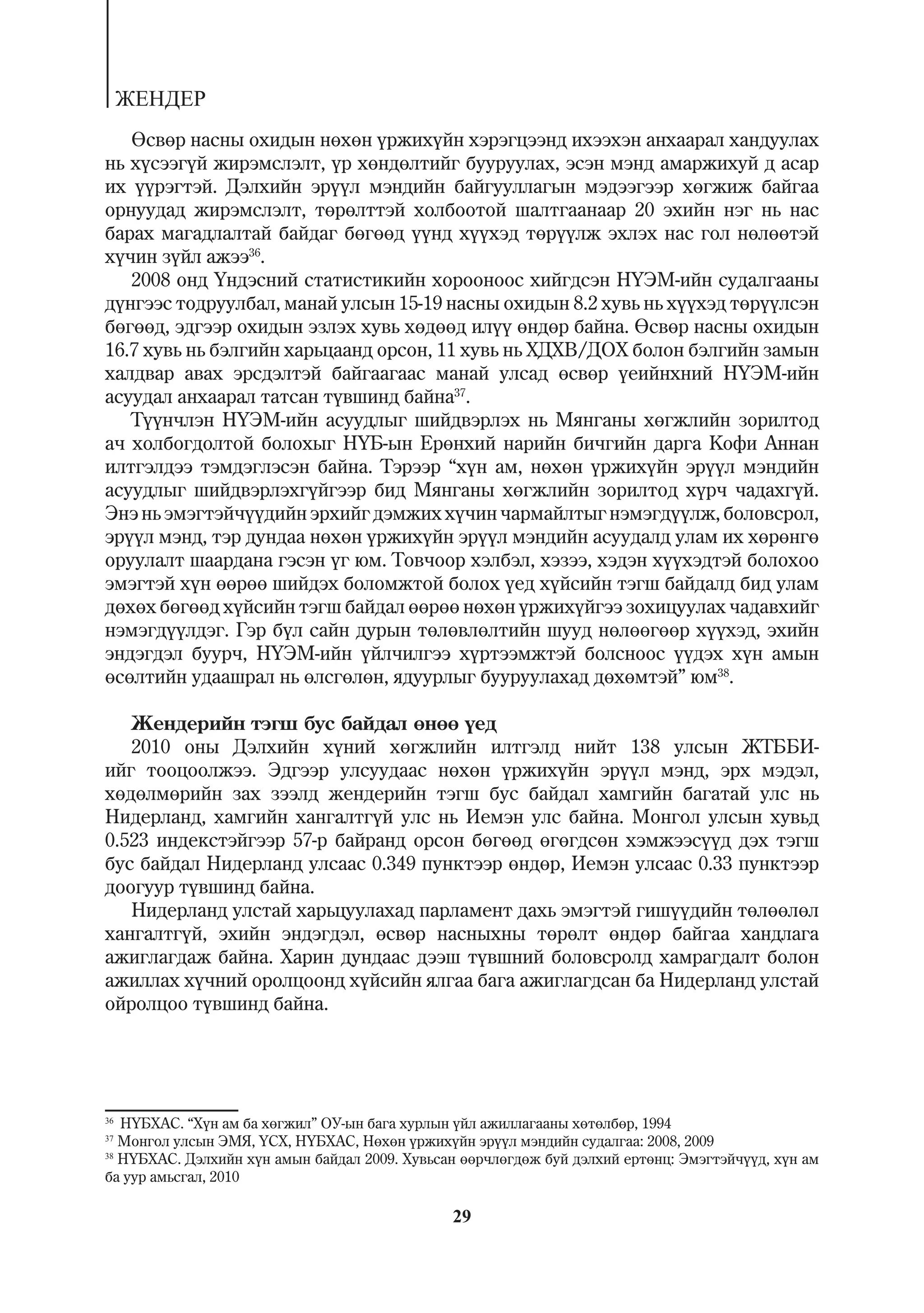 ÆÅÍÄÅÐ
   ªñâºð íàñíû îõèäûí íºõºí ¿ðæèõ¿éí õýðýãöýýíä èõýýõýí àíõààðàë õàíäóóëàõ
íü õ¿ñýýã¿é æèðýìñëýëò, ¿ð õºíäºëòèéã áóóðóóëàõ, ýñýí ìýíä àìàðæèõóé ä àñàð
èõ ¿¿ðýãòýé. Äýëõèéí ýð¿¿ë ìýíäèéí áàéãóóëëàãûí ìýäýýãýýð õºãæèæ áàéãàà
îðíóóäàä æèðýìñëýëò, òºðºëòòýé õîëáîîòîé øàëòãààíààð 20 ýõèéí íýã íü íàñ
áàðàõ ìàãàäëàëòàé áàéäàã áºãººä ¿¿íä õ¿¿õýä òºð¿¿ëæ ýõëýõ íàñ ãîë íºëººòýé
õ¿÷èí ç¿éë àæýý36.
   2008 îíä ¯íäýñíèé ñòàòèñòèêèéí õîðîîíîîñ õèéãäñýí Í¯ÝÌ-èéí ñóäàëãààíû
ä¿íãýýñ òîäðóóëáàë, ìàíàé óëñûí 15-19 íàñíû îõèäûí 8.2 õóâü íü õ¿¿õýä òºð¿¿ëñýí
áºãººä, ýäãýýð îõèäûí ýçëýõ õóâü õºäººä èë¿¿ ºíäºð áàéíà. ªñâºð íàñíû îõèäûí
16.7 õóâü íü áýëãèéí õàðüöààíä îðñîí, 11 õóâü íü ÕÄÕÂ/ÄÎÕ áîëîí áýëãèéí çàìûí
õàëäâàð àâàõ ýðñäýëòýé áàéãààãààñ ìàíàé óëñàä ºñâºð ¿åèéíõíèé Í¯ÝÌ-èéí
àñóóäàë àíõààðàë òàòñàí ò¿âøèíä áàéíà37.
   Ò¿¿í÷ëýí Í¯ÝÌ-èéí àñóóäëûã øèéäâýðëýõ íü Ìÿíãàíû õºãæëèéí çîðèëòîä
à÷ õîëáîãäîëòîé áîëîõûã Í¯Á-ûí Åðºíõèé íàðèéí áè÷ãèéí äàðãà Êîôè Àííàí
èëòãýëäýý òýìäýãëýñýí áàéíà. Òýðýýð “õ¿í àì, íºõºí ¿ðæèõ¿éí ýð¿¿ë ìýíäèéí
àñóóäëûã øèéäâýðëýõã¿éãýýð áèä Ìÿíãàíû õºãæëèéí çîðèëòîä õ¿ð÷ ÷àäàõã¿é.
Ýíý íü ýìýãòýé÷¿¿äèéí ýðõèéã äýìæèõ õ¿÷èí ÷àðìàéëòûã íýìýãä¿¿ëæ, áîëîâñðîë,
ýð¿¿ë ìýíä, òýð äóíäàà íºõºí ¿ðæèõ¿éí ýð¿¿ë ìýíäèéí àñóóäàëä óëàì èõ õºðºíãº
îðóóëàëò øààðäàíà ãýñýí ¿ã þì. Òîâ÷îîð õýëáýë, õýçýý, õýäýí õ¿¿õýäòýé áîëîõîî
ýìýãòýé õ¿í ººðºº øèéäýõ áîëîìæòîé áîëîõ ¿åä õ¿éñèéí òýãø áàéäàëä áèä óëàì
äºõºõ áºãººä õ¿éñèéí òýãø áàéäàë ººðºº íºõºí ¿ðæèõ¿éãýý çîõèöóóëàõ ÷àäàâõèéã
íýìýãä¿¿ëäýã. Ãýð á¿ë ñàéí äóðûí òºëºâëºëòèéí øóóä íºëººãººð õ¿¿õýä, ýõèéí
ýíäýãäýë áóóð÷, Í¯ÝÌ-èéí ¿éë÷èëãýý õ¿ðòýýìæòýé áîëñíîîñ ¿¿äýõ õ¿í àìûí
ºñºëòèéí óäààøðàë íü ºëñãºëºí, ÿäóóðëûã áóóðóóëàõàä äºõºìòýé” þì38.

   Æåíäåðèéí òýãø áóñ áàéäàë ºíºº ¿åä
   2010 îíû Äýëõèéí õ¿íèé õºãæëèéí èëòãýëä íèéò 138 óëñûí ÆÒÁÁÈ-
èéã òîîöîîëæýý. Ýäãýýð óëñóóäààñ íºõºí ¿ðæèõ¿éí ýð¿¿ë ìýíä, ýðõ ìýäýë,
õºäºëìºðèéí çàõ çýýëä æåíäåðèéí òýãø áóñ áàéäàë õàìãèéí áàãàòàé óëñ íü
Íèäåðëàíä, õàìãèéí õàíãàëòã¿é óëñ íü Èåìýí óëñ áàéíà. Ìîíãîë óëñûí õóâüä
0.523 èíäåêñòýéãýýð 57-ð áàéðàíä îðñîí áºãººä ºãºãäñºí õýìæýýñ¿¿ä äýõ òýãø
áóñ áàéäàë Íèäåðëàíä óëñààñ 0.349 ïóíêòýýð ºíäºð, Èåìýí óëñààñ 0.33 ïóíêòýýð
äîîãóóð ò¿âøèíä áàéíà.
   Íèäåðëàíä óëñòàé õàðüöóóëàõàä ïàðëàìåíò äàõü ýìýãòýé ãèø¿¿äèéí òºëººëºë
õàíãàëòã¿é, ýõèéí ýíäýãäýë, ºñâºð íàñíûõíû òºðºëò ºíäºð áàéãàà õàíäëàãà
àæèãëàãäàæ áàéíà. Õàðèí äóíäààñ äýýø ò¿âøíèé áîëîâñðîëä õàìðàãäàëò áîëîí
àæèëëàõ õ¿÷íèé îðîëöîîíä õ¿éñèéí ÿëãàà áàãà àæèãëàãäñàí áà Íèäåðëàíä óëñòàé
îéðîëöîî ò¿âøèíä áàéíà.




36
   Í¯ÁÕÀÑ. “Õ¿í àì áà õºãæèë” ÎÓ-ûí áàãà õóðëûí ¿éë àæèëëàãààíû õºòºëáºð, 1994
37
   Ìîíãîë óëñûí ÝÌß, ¯ÑÕ, Í¯ÁÕÀÑ, Íºõºí ¿ðæèõ¿éí ýð¿¿ë ìýíäèéí ñóäàëãàà: 2008, 2009
38
   Í¯ÁÕÀÑ. Äýëõèéí õ¿í àìûí áàéäàë 2009. Õóâüñàí ººð÷ëºãäºæ áóé äýëõèé åðòºíö: Ýìýãòýé÷¿¿ä, õ¿í àì
áà óóð àìüñãàë, 2010

                                               29
 
