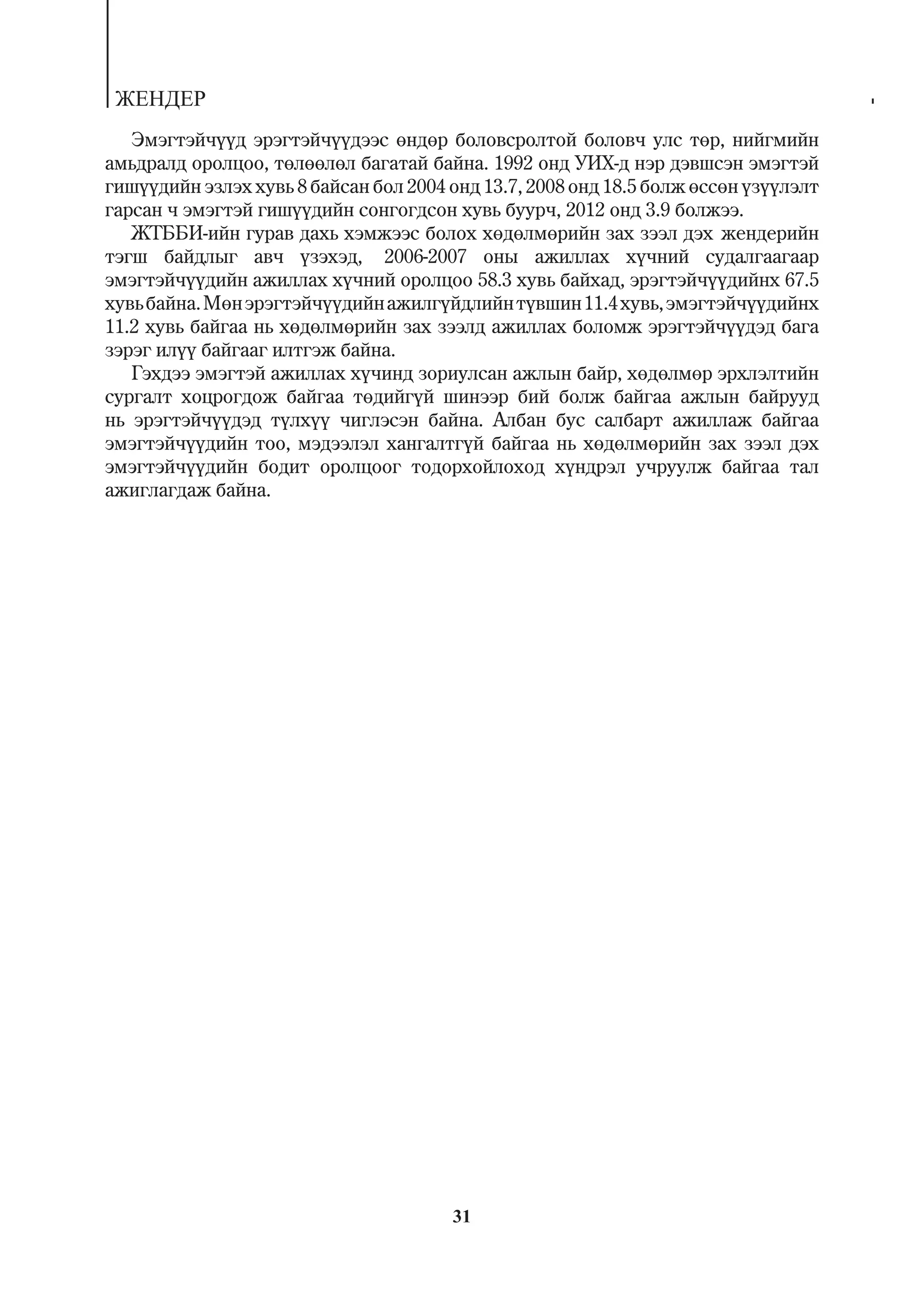 ÆÅÍÄÅÐ
   Ýìýãòýé÷¿¿ä ýðýãòýé÷¿¿äýýñ ºíäºð áîëîâñðîëòîé áîëîâ÷ óëñ òºð, íèéãìèéí
àìüäðàëä îðîëöîî, òºëººëºë áàãàòàé áàéíà. 1992 îíä ÓÈÕ-ä íýð äýâøñýí ýìýãòýé
ãèø¿¿äèéí ýçëýõ õóâü 8 áàéñàí áîë 2004 îíä 13.7, 2008 îíä 18.5 áîëæ ºññºí ¿ç¿¿ëýëò
ãàðñàí ÷ ýìýãòýé ãèø¿¿äèéí ñîíãîãäñîí õóâü áóóð÷, 2012 îíä 3.9 áîëæýý.
   ÆÒÁÁÈ-èéí ãóðàâ äàõü õýìæýýñ áîëîõ õºäºëìºðèéí çàõ çýýë äýõ æåíäåðèéí
òýãø áàéäëûã àâ÷ ¿çýõýä, 2006-2007 îíû àæèëëàõ õ¿÷íèé ñóäàëãààãààð
ýìýãòýé÷¿¿äèéí àæèëëàõ õ¿÷íèé îðîëöîî 58.3 õóâü áàéõàä, ýðýãòýé÷¿¿äèéíõ 67.5
õóâü áàéíà. Ìºí ýðýãòýé÷¿¿äèéí àæèëã¿éäëèéí ò¿âøèí 11.4 õóâü, ýìýãòýé÷¿¿äèéíõ
11.2 õóâü áàéãàà íü õºäºëìºðèéí çàõ çýýëä àæèëëàõ áîëîìæ ýðýãòýé÷¿¿äýä áàãà
çýðýã èë¿¿ áàéãààã èëòãýæ áàéíà.
   Ãýõäýý ýìýãòýé àæèëëàõ õ¿÷èíä çîðèóëñàí àæëûí áàéð, õºäºëìºð ýðõëýëòèéí
ñóðãàëò õîöðîãäîæ áàéãàà òºäèéã¿é øèíýýð áèé áîëæ áàéãàà àæëûí áàéðóóä
íü ýðýãòýé÷¿¿äýä ò¿ëõ¿¿ ÷èãëýñýí áàéíà. Àëáàí áóñ ñàëáàðò àæèëëàæ áàéãàà
ýìýãòýé÷¿¿äèéí òîî, ìýäýýëýë õàíãàëòã¿é áàéãàà íü õºäºëìºðèéí çàõ çýýë äýõ
ýìýãòýé÷¿¿äèéí áîäèò îðîëöîîã òîäîðõîéëîõîä õ¿íäðýë ó÷ðóóëæ áàéãàà òàë
àæèãëàãäàæ áàéíà.




                                       31
 